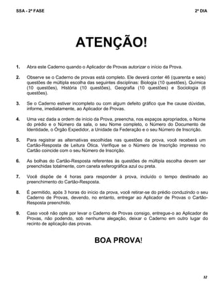 SSA - 2ª FASE 2º DIA
32
ATENÇÃO!
1. Abra este Caderno quando o Aplicador de Provas autorizar o início da Prova.
2. Observe se o Caderno de provas está completo. Ele deverá conter 46 (quarenta e seis)
questões de múltipla escolha das seguintes disciplinas: Biologia (10 questões), Química
(10 questões), História (10 questões), Geografia (10 questões) e Sociologia (6
questões).
3. Se o Caderno estiver incompleto ou com algum defeito gráfico que lhe cause dúvidas,
informe, imediatamente, ao Aplicador de Provas.
4. Uma vez dada a ordem de início da Prova, preencha, nos espaços apropriados, o Nome
do prédio e o Número da sala, o seu Nome completo, o Número do Documento de
Identidade, o Órgão Expedidor, a Unidade da Federação e o seu Número de Inscrição.
5. Para registrar as alternativas escolhidas nas questões da prova, você receberá um
Cartão-Resposta de Leitura Ótica. Verifique se o Número de Inscrição impresso no
Cartão coincide com o seu Número de Inscrição.
6. As bolhas do Cartão-Resposta referentes às questões de múltipla escolha devem ser
preenchidas totalmente, com caneta esferográfica azul ou preta.
7. Você dispõe de 4 horas para responder à prova, incluído o tempo destinado ao
preenchimento do Cartão-Resposta.
8. É permitido, após 3 horas do início da prova, você retirar-se do prédio conduzindo o seu
Caderno de Provas, devendo, no entanto, entregar ao Aplicador de Provas o Cartão-
Resposta preenchido.
9. Caso você não opte por levar o Caderno de Provas consigo, entregue-o ao Aplicador de
Provas, não podendo, sob nenhuma alegação, deixar o Caderno em outro lugar do
recinto de aplicação das provas.
BOA PROVA!
 