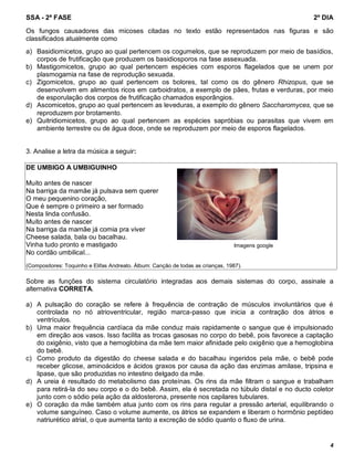 SSA - 2ª FASE 2º DIA
4
a) Basidiomicetos, grupo ao qual pertencem os cogumelos, que se reproduzem por meio de basídios,
corpos de frutificação que produzem os basidiosporos na fase assexuada.
b) Mastigomicetos, grupo ao qual pertencem espécies com esporos flagelados que se unem por
plasmogamia na fase de reprodução sexuada.
c) Zigomicetos, grupo ao qual pertencem os bolores, tal como os do gênero Rhizopus, que se
desenvolvem em alimentos ricos em carboidratos, a exemplo de pães, frutas e verduras, por meio
de esporulação dos corpos de frutificação chamados esporângios.
d) Ascomicetos, grupo ao qual pertencem as leveduras, a exemplo do gênero Saccharomyces, que se
reproduzem por brotamento.
e) Quitridiomicetos, grupo ao qual pertencem as espécies sapróbias ou parasitas que vivem em
ambiente terrestre ou de água doce, onde se reproduzem por meio de esporos flagelados.
3. Analise a letra da música a seguir:
DE UMBIGO A UMBIGUINHO
Muito antes de nascer
Na barriga da mamãe já pulsava sem querer
O meu pequenino coração,
Que é sempre o primeiro a ser formado
Nesta linda confusão.
Muito antes de nascer
Na barriga da mamãe já comia pra viver
Cheese salada, bala ou bacalhau.
Vinha tudo pronto e mastigado
No cordão umbilical...
(Compositores: Toquinho e Elifas Andreato. Álbum: Canção de todas as crianças, 1987).
Sobre as funções do sistema circulatório integradas aos demais sistemas do corpo, assinale a
alternativa CORRETA.
a) A pulsação do coração se refere à frequência de contração de músculos involuntários que é
controlada no nó atrioventricular, região marca-passo que inicia a contração dos átrios e
ventrículos.
b) Uma maior frequência cardíaca da mãe conduz mais rapidamente o sangue que é impulsionado
em direção aos vasos. Isso facilita as trocas gasosas no corpo do bebê, pois favorece a captação
do oxigênio, visto que a hemoglobina da mãe tem maior afinidade pelo oxigênio que a hemoglobina
do bebê.
c) Como produto da digestão do cheese salada e do bacalhau ingeridos pela mãe, o bebê pode
receber glicose, aminoácidos e ácidos graxos por causa da ação das enzimas amilase, tripsina e
lipase, que são produzidas no intestino delgado da mãe.
d) A ureia é resultado do metabolismo das proteínas. Os rins da mãe filtram o sangue e trabalham
para retirá-la do seu corpo e o do bebê. Assim, ela é secretada no túbulo distal e no ducto coletor
junto com o sódio pela ação da aldosterona, presente nos capilares tubulares.
e) O coração da mãe também atua junto com os rins para regular a pressão arterial, equilibrando o
volume sanguíneo. Caso o volume aumente, os átrios se expandem e liberam o hormônio peptídeo
natriurético atrial, o que aumenta tanto a excreção de sódio quanto o fluxo de urina.
Imagens google
Os fungos causadores das micoses citadas no texto estão representados nas figuras e são
classificados atualmente como
 