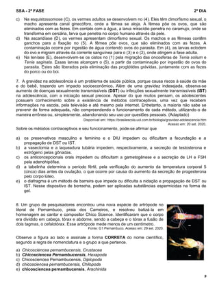 SSA - 2ª FASE 2º DIA
9
c) Na esquistossomose (C), os vermes adultos se desenvolvem no (4). Eles têm dimorfismo sexual, o
macho apresenta canal ginecóforo, onde a fêmea se aloja. A fêmea põe os ovos, que são
eliminados com as fezes. Em contato com a água, a larva miracídio penetra no caramujo, onde se
transforma em cercária, larva que penetra no corpo humano através da pele.
d) Na ascaridíase (D), os vermes apresentam dimorfismo sexual. Os machos e as fêmeas contêm
ganchos para a fixação no (5). A fêmea põe ovos, que são eliminados com as fezes. A
contaminação ocorre por ingestão de água contendo ovos do parasita. Em (4), as larvas eclodem
do ovo e migram através da corrente sanguínea para o (3) e o (2), onde atingem a fase adulta.
e) Na teníase (E), desenvolvem-se os cistos no (1) pela migração das oncosferas de Tenia solium e
Tenia saginata. Essas larvas alcançam o (5), a partir da contaminação por ingestão de ovos do
parasita. Estes são liberados pela eliminação das proglótides grávidas, juntamente com as fezes
do porco ou do boi.
7. A gravidez na adolescência é um problema de saúde pública, porque causa riscos à saúde da mãe
e do bebê, trazendo um impacto socioeconômico. Além de uma gravidez indesejada, observa-se
aumento de doenças sexualmente transmissíveis (DST) ou infecções sexualmente transmissíveis (IST)
na adolescência, com a iniciação sexual precoce. Apesar do que muitos pensam, os adolescentes
possuem conhecimento sobre a existência de métodos contraceptivos, uma vez que recebem
informações na escola, pela televisão e até mesmo pela internet. Entretanto, a maioria não sabe se
prevenir de forma adequada, não compreendendo o funcionamento de cada método, utilizando-o de
maneira errônea ou, simplesmente, abandonando seu uso por questões pessoais. (Adaptado)
Disponível em: https://brasilescola.uol.com.br/biologia/gravidez-adolescencia.htm
Acesso em: 20 set. 2020.
Sobre os métodos contraceptivos e seu funcionamento, pode-se afirmar que
a) os preservativos masculino e feminino e o DIU impedem ou dificultam a fecundação e a
propagação de DST ou IST.
b) a vasectomia e a laqueadura tubária impedem, respectivamente, a secreção de testosterona e
estrógeno pelas gônadas.
c) os anticoncepcionais orais impedem ou dificultam a gametogênese e a secreção de LH e FSH
pela adenohipófise.
d) a tabelinha determina o período fértil, pela verificação do aumento da temperatura corporal 5
(cinco) dias antes da ovulação, o que ocorre por causa do aumento da secreção de progesterona
pelo corpo lúteo.
e) o diafragma é um método de barreira que impede ou dificulta a nidação e propagação de DST ou
IST. Nesse dispositivo de borracha, podem ser aplicadas substâncias espermicidas na forma de
gel.
8. Um grupo de pesquisadores encontrou uma nova espécie de artrópode no
litoral de Pernambuco, praia dos Carneiros, e resolveu batizá-la em
homenagem ao cantor e compositor Chico Science. Identificaram que o corpo
era dividido em cabeça, tórax e abdome, sendo a cabeça e o tórax a fusão de
dois tagmas, o cefalotórax. Esse artrópode mede menos de um centímetro.
Fonte: G1 Pernambuco. Acesso em: 29 set. 2020.
Observe a figura ao lado e assinale a forma CORRETA do nome científico,
segundo a regra de nomenclatura e o grupo a que pertence.
a) Chicosciencea pernambucensis, Crustacea
b) Chicosciencea Pernambucensis, Hexapoda
c) Chicosciencea Pernambucensis, Diplopoda
d) chicosciencea pernambucensis, Chilopoda
e) chicosciencea pernambucensis, Arachinida
 