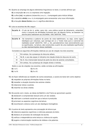 11. Quanto ao emprego de alguns elementos linguísticos no texto, é correto afirmar que
A) a conjunção se (linha 22) expressa uma negação.
B) o afixo (re), na palavra (re)escrita (linha 31) , é empregado para indicar ênfase.
C) o advérbio ainda (linha 15) é empregado para acrescentar uma nova informação.
D) a locução dessa forma (linha 31) significa alternância.
12. Leia os excertos A e B a seguir:
Excerto A - O ato de ler é, então, para nós, uma prática social de letramento, entendido
como o conjunto de atividades humanas que, de alguma forma, se baseiam na
escrita para realizarem-se (KLEIMAN, 1995, BARTON, 1998) .
Excerto B - Se tomarmos a palavra do ponto de vista bakhtiniano, ou seja, como signo
ideológico por natureza, que carrega em si o “modo mais puro e sensível de
realidade social” (BAKHTIN, 1997, p. 36) , perceberemos mais sensivelmente que
os significados, na leitura, são construídos a partir de uma realidade significante
ou das representações dessa realidade.
Considere as seguintes afirmações relativas ao uso de citação nos dois excertos:
I

Em ambos, há a presença do discurso alheio.

II

No B, o uso das aspas é indicativo de citação direta do discurso do outro.

III

No A, há a transcrição textual de parte da obra de autores consultados.

IV

Em ambos, há a presença de citação direta e indireta.

Sobre o uso de citações nos excertos, estão corretas as afirmações
A) I e II.

C) II e III.

B) I e III.

D) II e IV.

13. Ao fazer referências ao trabalho de outros estudiosos, a autora do texto tem como objetivo
A) respaldar as próprias afirmações feitas no texto.
B) ressaltar a atuação docente dos autores citados.
C) relacionar obras e autores.
D) resenhar as obras citadas.

14. De acordo com o texto, as ideias de Bakhtin e de Freire se aproximam quando
A) destacam a compreensão textual como um ato isolado.
B) valorizam o contexto social em que a leitura é produzida.
C) priorizam os aspectos cognitivos da leitura.
D) reconhecem a leitura como um ato ideológico homogêneo.

15. A autora do texto apresenta uma concepção de leitura que
A) relaciona aspectos cognitivos e vivências pessoais do leitor.
B) destaca um processo de oralização da escrita.
C) ratifica a independência entre leitura e vivência do sujeito.
D) sugere a memorização mecânica de sílabas e de palavras.
UFRN – Mestrado Profissional em Letras – Profletras Seleção 2013

9

 
