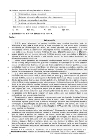 16. Leia as seguintes afirmações relativas à leitura:
I

O conceito de leitura é invariável.

II

Leitura e letramento são conceitos inter -relacionados.

III

A leitura é construção de sentidos.

IV

A leitura é oralização da escrita.

Das afirmações acima, as que corroboram as ideias da autora são
A) I e II.

B) II e IV.

C) I e III.

D) II e III.

As questões de 17 a 20 têm como base o Texto 4.
Texto 4

Letramento

3

6

9

12

15

18

21

24

27

30

33

36

39

[...] O termo letramento, no sentido atribuído pelos estudos científicos hoje, faz
referência a algo que é mais amplo e mais complexo do que aquilo que chamamos
usualmente de alfabetização no Brasil; em outras palavras, faz referência a práticas
relacionadas à leitura e à escrita que são próprias de cada sociedade, de cada grupo social
e de cada época, de cada momento histórico. Ou seja, diferentes sociedades e diferentes
grupos sociais, em um mesmo momento histórico, podem estar associados a diferentes
práticas e eventos de letramento, o que também ocorre, em uma mesma sociedade, em
diferentes momentos históricos.
Dessa forma, pensando as sociedades contemporâneas letradas (ou seja, que fazem
uso da escrita), não podemos dizer que uma sociedade é mais letrada que a outra, podemos
pensar em letramentos diversos; em gêneros do discurso também diversos que terão, nessas
sociedades, maior ou menor importância; em diferentes valores associados à escrita e ao
domínio da escrita; em uma diversidade de eventos (situações de interação) med iados pela
escrita, os quais podem se diferenciar de uma sociedade para outra.
[...] Para discutirmos um pouco mais as questões relativas a letramento(s), vamos
conversar um pouco aqui sobre o filme Central do Brasil [...] Interessam -nos os primeiros
minutos do filme, quando a personagem de Fernanda Montenegro (Dora) escreve as cartas
ditadas por pessoas diversas que circulam pela Central do Brasil. Como se percebe logo no
início do filme, muitas dessas pessoas são migrantes, vindos principalmente do N ordeste do
Brasil e de Minas Gerais, regiões distantes onde esses migrantes deixaram parte de sua
família e amigos, com os quais se comunicam principalmente por carta. Apesar de o filme ter
sido lançado em 1998, é importante anotar que ele retrata uma real idade ainda bastante
presente, pois muitos indivíduos que circulam pela Central do Brasil, ainda hoje, procuram
por pessoas como Dora, para registrar em suas cartas aquilo que desejam dizer e para
endereçá-las para seus amigos distantes.
Podemos dizer que as pessoas que procuram por esses escribas são iletradas? Ou que
são analfabetas? Vamos pensar sobre uma e outra coisa. Podemos dizer que são
analfabetas aquelas que não têm o domínio do código, portanto, não conseguem realizar a
codificação e decodificação de palavras ou frases. Podemos até pensar, em níveis de
alfabetismo, seguindo, por exemplo, a classificação do INAF, porém não podemos dizer que
esses sujeitos são iletrados.
Por que não podemos dizer que são iletrados? Observando as cenas iniciais do filme,
percebemos que os sujeitos ditam as cartas e o fazem de maneira apropriada ao gênero no
que se refere à escolha de palavras, de frases; levam em conta o seu interlocutor;
demonstram conhecimento do gênero dessa situação de interação com seus familiares ou
amigos. Vejam como começam com uma saudação, com um vocativo: Querido..., seu Zé
Amaro..., Jesus..., Dalva...; portanto, ainda que não dominem o código, eles fazem de
alguma forma uso social da escrita, no caso, da escrita do gênero carta (ou seja, interagem
com seus familiares e amigos por meio desse gênero, que se materializa pela escrita); logo,
não são iletrados.
SILVEIRA, A. P. K.; ROHLING, N.; RODRIGUES, R.H. A análise dialógica dos gêneros do discurso e os
estudos de letramento: glossário para leitores iniciantes. Florianópolis: DIOESC, 2012, p. 69-70. [Adaptado]
10
UFRN – Mestrado Profissional em Letras – Profletras Seleção 2013

 
