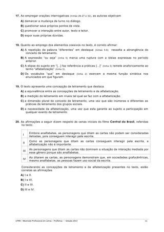 17. Ao empregar orações interrogativas (linhas 26-27 e 32) , as autoras objetivam
A) demarcar a mudança de turno no diálogo.
B) questionar seus próprios pontos de vista.
C) promover a interação entre autor, texto e leitor.
D) expor suas próprias dúvidas.

18. Quanto ao emprego dos elementos coesivos no texto, é correto afirmar:
A) A repetição da palavra “diferentes” em destaque (linhas 5-6)
conceito de letramento.

ressalta a abrangência do

B) A expressão “ou seja” (linha 5) marca uma ruptura com a ideias expressas no período
anterior.
C) A elipse do sujeito em “[...] faz referência a práticas [...]” (linha 3) remete anaforicamente ao
termo “alfabetização” (linha 3) .
D) Os vocábulos “que” em destaque (linha 2) exercem a mesma função sintática nos
enunciados em que figuram.

19. O texto apresenta uma concepção de letramento que destaca
A) a equivalência entre as concepções de letramento e de alfabetização.
B) a medição do letramento em níveis tal qual se faz co m a alfabetização.
C) a dimensão plural do conceito de letramento, uma vez que são inúmeras e diferentes as
práticas de letramento dos grupos sociais.
D) a necessidade da alfabetização, uma vez que esta garante ao sujeito a participação em
qualquer evento de letramento.
20. As afirmações a seguir dizem respeito às cenas iniciais do filme Central do Brasil, referidas
no texto.

I

Embora analfabetas, as personagens que ditam as cartas não podem ser consideradas
iletradas, pois conseguem interagir pela escrita.

II

Como as personagens que ditam as cartas conseguem interagir pela escrita, a
alfabetização não é importante.

III

As personagens que ditam as cartas não dominam a situação de interação mediada por
esse gênero porque são analfabetas.

IV

Ao ditarem as cartas, as personagens demonstram que , em sociedades grafocêntricas,
mesmo analfabetas, as pessoas fazem uso social da escrita.

Considerando as concepções de letramento e de alfabetização presentes no texto, estão
corretas as afirmações
A) I e II.
B) I e IV.
C) II e III.
D) III e IV.

UFRN – Mestrado Profissional em Letras – Profletras – Seleção 2013

11

 