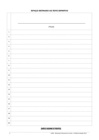 ESPAÇO DESTINADO AO TEXTO DEFINITIVO

__________________________________________________________________________
(Título)
1
2
3
4
5
6
7
8
9
10
11
12
13
14
15
16
17
18
19
20

(NÃO ASSINE O TEXTO)
2

UFRN – Mestrado Profissional em Letras – Profletras Seleção 2013

 