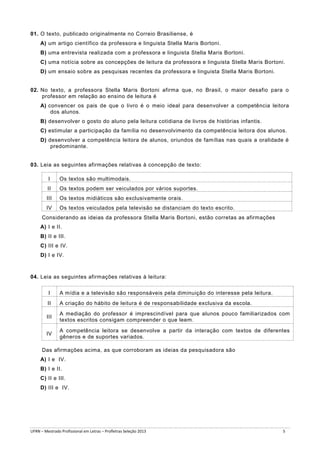 01. O texto, publicado originalmente no Correio Brasiliense, é
A) um artigo científico da professora e linguista Stella Maris Bortoni.
B) uma entrevista realizada com a professora e linguista Stella Maris Bortoni.
C) uma notícia sobre as concepções de leitura da professora e linguista Stella Maris Bortoni.
D) um ensaio sobre as pesquisas recentes da professora e linguista Stella Maris Bortoni.

02. No texto, a professora Stella Maris Bortoni afirma que, no Brasil, o maior desafio para o
professor em relação ao ensino de leitura é
A) convencer os pais de que o livro é o meio ideal para desenvolver a competência leitora
dos alunos.
B) desenvolver o gosto do aluno pela leitura cotidiana de livros de histórias infantis.
C) estimular a participação da família no desenvolvimento da competência leitora dos alunos.
D) desenvolver a competência leitora de alunos, oriundos de famílias nas quais a oralidade é
predominante.

03. Leia as seguintes afirmações relativas à concepção de texto:
I

Os textos são multimodais.

II

Os textos podem ser veiculados por vários suportes.

III

Os textos midiáticos são exclusivamente orais.

IV

Os textos veiculados pela televisão se distanciam do texto escrito.

Considerando as ideias da professora Stella Maris Bortoni, estão corretas as afirmações
A) I e II.
B) II e III.
C) III e IV.
D) I e IV.

04. Leia as seguintes afirmações relativas à leitura:
I

A mídia e a televisão são responsáveis pela diminuição do interesse pela leitura.

II

A criação do hábito de leitura é de responsabilidade exclusiva da escola.

III

A mediação do professor é imprescindível para que alunos pouco familiarizados com
textos escritos consigam compreender o que leem.

IV

A competência leitora se desenvolve a partir da interação com textos de diferentes
gêneros e de suportes variados.

Das afirmações acima, as que corroboram as ideias da pesquisadora são
A) I e IV.
B) I e II.
C) II e III.
D) III e IV.

UFRN – Mestrado Profissional em Letras – Profletras Seleção 2013

5

 