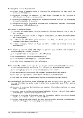 05. O propósito comunicativo do texto é
A) divulgar dados da pesquisa sobre o incremento do analfabetismo no nível básico de
ensino, na última década.
B) apresentar resultados da pesquisa da ONG Ação Educativa no que concerne à
alfabetização que ela promove nas escolas.
C) divulgar informações sobre a situação do alfabetismo funcional no Brasil, nos últimos dez
anos, utilizando dados de pesquisa.
D) apresentar indicadores oriundos de pesquisa sobre o alfabetismo pleno em comunidades
atendidas pela ONG Ação Educativa.
06. A leitura da tabela revela que
A) o indicador do analfabetismo funcional permaneceu inalterado entre os anos de 2007 a
2012, no Brasil.
B) o Brasil tem conseguido reduzir, ao longo da última década, os índices de analfabet ismo
em nível rudimentar.
C) o indicador do alfabetismo pleno decresceu em 2007, no Brasil, por causa da
universalização da educação básica.
D) o Brasil conseguiu manter, ao longo da última década, os mesmos índices de
analfabetismo.
07. No trecho “[...] lançam mais uma edição da pesquisa que completa uma década.”, a
expressão destacada indica a existência
A) de dados adicionais de uma pesquisa sobre alfabetismo.
B) de outras pesquisas diferentes sobre alfabetismo.
C) de uma primeira versão da pesquisa sobre alfabetismo.
D) de outra edição dessa pesquisa sobre alfabetismo.
08. No trecho “No entanto, a proporção dos que atingem um nível pleno de habilidades manteve se praticamente inalterada, em torno de 25%.” (linhas 5 a 7) , o termo destacado introduz
A) uma afirmação que contrasta com o conteúdo do enunciado anterior.
B) uma afirmação que constitui uma alternativa em relação ao enunciado anterior.
C) uma ideia que expressa uma concessão em relação ao enunciado anterior.
D) uma ideia que constitui uma explicação sobre o conteúdo do enunciado anterior.
09. Comparando-se os dados da tabela referentes aos anos de 2001 -2002 e 2011-2012 bem
como as definições dos quatro níveis de alfabetismo apresentadas pelo INAF, é correto
afirmar que
A) aumentou o percentual de brasileiros que localizam informações explícitas em textos
curtos e familiares.
B) aumentou o percentual de brasileiros cujas habilidades de leitura não mais lhes impõem
restrições para compreender e interpretar textos.
C) diminuiu o percentual de brasileiros que não conseguem realizar nem mesmo tarefas
simples que envolvem a leitura de palavras e frases.
D) diminuiu o percentual de brasileiros que leem e compreendem textos de média extensão,
localizam informações mesmo com pequenas inferência s.

UFRN – Mestrado Profissional em Letras – Profletras Seleção 2013

7

 