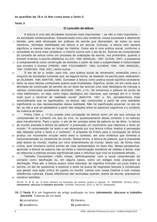 As questões de 10 a 16 têm como base o Texto 3.
Texto 3

O conceito de leitura
A leitura é uma das atividades humanas mais importantes – se não a mais importante –
na sociedade contemporânea. Caracterizada como pós -moderna, nossa sociedade é altamente
letrada, pois está alicerçada em práticas de escrita que demandam, de todos os seus
membros, refinadas habilidades em leitura e em escrita. Contudo, a leitura nem sempre
significou a mesma coisa ao longo da história. Como ela é uma prática social, conforme a
sociedade se torna mais complexa, o mesmo ocorre com o ato de ler. Saímos da compreensão
do conceito de leitura como um processo de oralização da escrita, nos primórdios, quando o
homem inventou a escrita alfabética (ILLICH, 1995; MANGUEL, 1997; OLSON, 1997) , e passamos
a compreendê-la como construção de sentidos a partir de toda a subjetividade e historicidade
que envolve o homem (FREIRE, 1994; FOUCAMBERT, 1984; KLEIMAN, 1993, 1995; MANGUEL,
1997; CHARTIER, 1999, 2001.) entre outros.
O ato de ler é, então, para nós, uma prática social de letramento, entendido como o
conjunto de atividades humanas que, de alguma forma, se baseiam na escrita para realizaremse (KLEIMAN, 1995, BARTON, 1998) . Conceber a leitura como prática social significa considerar
tanto os seus fatores contextuais quanto suas finalidades. Significa, ainda, ter em conta que a
atividade de construção de sentido de um texto faz acio nar uma rede ideológica de crenças e
valores construídos socialmente (KLEIMAN, 1993, p.10) . Se tomarmos a palavra do ponto de
vista bakhtiniano, ou seja, como signo ideológico por natureza, que carrega em si o “modo
mais puro e sensível de realidade social” (BAKHTIN, 1997, p. 36) , perceberemos mais
sensivelmente que os significados, na leitura, são construídos a partir de uma realidade
significante ou das representações dessa realidade. Não há significação possível, no ato de
ler, se não a que se estabelece a partir das relações entre os aspectos cognitivos e o contexto
de vivência do leitor.
Freire (1994, p. 11-24) propõe uma concepção de leitura como um ato que começa na
compreensão do contexto em que se vive, no questionamento desse contexto e no esforço
para transformá-lo. Para o autor, o ato de ler começa antes da palavra ou da letra: “a leitura
do mundo precede a leitura da palavra” e pressupõe um movimento que relaciona o texto ao
mundo: “A compreensão do texto a ser alcançada por sua leitura crítica implica a percepção
das relações entre o texto e o contexto”. A proposta de Freire para a concepção de leitura
produz um movimento circular entre texto e contexto, em uma dinâmica que fomenta a
(re)compreensão ou (re)escrita do mundo. Dessa forma, a leitur a da palavra, que é precedida
pela leitura do mundo, implica um novo entendimento do mundo, desta vez, de forma mais
crítica, pois incorpora outros pontos de vista apresentados no texto lido. Nessa perspectiva,
aprender a leitura da palavra não se limita à memorização mecânica de sílabas e letras, mas
se relaciona a práticas sociais significativas para o indivíduo que vive na sociedade letrada.
Também Foucambert (1994) rompe, definitivamente, com a usual compreensão do
conceito como decifração ou, em alguns casos, como um estágio mais avançado da
decifração. Para ele, a leitura possui outra natureza: ler significa formular um juízo sobre a
escrita, no ato de questionar e explorar o texto na busca de respostas textuais e contextuais
que geram uma ação crítica do sujeito no mundo. Lemos com nossa história e com nossas
referências culturais. Essas referências são acionadas quando, diante da escrita, precisamos
construir sentidos.

3

6

9

12

15

18

21

24

27

30

33

36

39

42

SILVA, S. B. B. da. O texto literário na formação de leitores jovens e adultos. In : SERRANI, Silvana (Org.).
Letramento, discurso e trabalho docente . Vinhedo: Horizonte, 2010, p. 56-70. [Adaptado]

10. O Texto 3 é um fragmento de artigo publicado no livro Letramento, discurso e trabalho
docente. Trata-se de um texto
A) jornalístico.
B) acadêmico.
8

C) literário.
D) publicitário.
UFRN – Mestrado Profissional em Letras – Profletras Seleção 2013

 