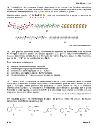 SSA 2018 – 3ª Fase
2º Dia Página 10
14. Uma indústria iniciou o desenvolvimento do protótipo de um novo produto. Para isso, necessitava
utilizar um polímero que fosse insolúvel em solventes polares e apresentasse aspecto escorregadio e
resistência a altas temperaturas (500°C) e ao ataque por ácido corrosivo, a quente.
Considerando a relação, , qual das representações a seguir corresponde ao
polímero almejado?
Fonte: https://commons.wikimedia.org
15. Certo grupo de estudantes realizou experimento em laboratório de determinada usina de açúcar.
Na medição da atividade ótica de uma solução aquosa de D-(+)-glicose, eles puderam verificar que, ao
longo de determinado período, houve a diminuição do valor do ângulo de desvio medido inicialmente
que era de +112.2o
, até ele se estabilizar em +52.6º.
Essa variação se associa à(ao)
a) produção de dois enantiômeros da glicose.
b) polimerização da glicose para formar celulose.
c) transformação da D-(+)-glicose em D-(-)-frutose.
d) aumento da saturação da solução de D-(+)-glicose.
e) interconversão da D-(+)-glicose, quando em solução aquosa.
16. O tolueno é um contaminante de trabalhadores expostos ocupacionalmente a essa substância.
Cerca de 75% do tolueno inalado é metabolizado a ácido hipúrico, que é excretado na urina 12 horas
após a exposição. Nesse processo são produzidos o cresol (menos de 1%) e o metabólito
intermediário benzaldeído. O benzaldeído é metabolizado a ácido benzoico, que reage com a glicina,
formando o ácido hipúrico. A glicina (C2H5O2N) é o aminoácido mais simples encontrado no nosso
organismo; é um α-aminoácido aquiral.
Fonte: Forster et al., Rev Saúde Pública, 28 (2), 1994. Adaptado.
Um resultado positivo na monitorização biológica do principal metabólito urinário do tolueno
apresentaria a substância representada por
a) b) c) d) e)
a) b) c)
d) e)
 