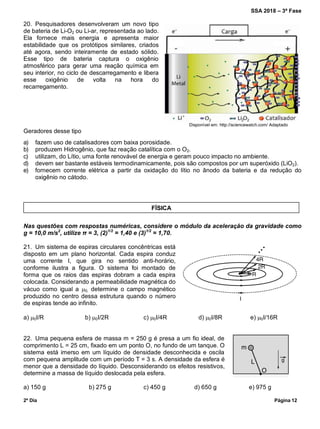 SSA 2018 – 3ª Fase
2º Dia Página 12
20. Pesquisadores desenvolveram um novo tipo
de bateria de Li-O2 ou Li-ar, representada ao lado.
Ela fornece mais energia e apresenta maior
estabilidade que os protótipos similares, criados
até agora, sendo inteiramente de estado sólido.
Esse tipo de bateria captura o oxigênio
atmosférico para gerar uma reação química em
seu interior, no ciclo de descarregamento e libera
esse oxigênio de volta na hora do
recarregamento.
Disponível em: http://sciencewatch.com/ Adaptado
Geradores desse tipo
a) fazem uso de catalisadores com baixa porosidade.
b) produzem Hidrogênio, que faz reação catalítica com o O2.
c) utilizam, do Lítio, uma fonte renovável de energia e geram pouco impacto no ambiente.
d) devem ser bastante estáveis termodinamicamente, pois são compostos por um superóxido (LiO2).
e) fornecem corrente elétrica a partir da oxidação do lítio no ânodo da bateria e da redução do
oxigênio no cátodo.
Nas questões com respostas numéricas, considere o módulo da aceleração da gravidade como
g = 10,0 m/s2
, utilize π = 3, (2)1/2
= 1,40 e (3)1/2
= 1,70.
21. Um sistema de espiras circulares concêntricas está
disposto em um plano horizontal. Cada espira conduz
uma corrente I, que gira no sentido anti-horário,
conforme ilustra a figura. O sistema foi montado de
forma que os raios das espiras dobram a cada espira
colocada. Considerando a permeabilidade magnética do
vácuo como igual a 0, determine o campo magnético
produzido no centro dessa estrutura quando o número
de espiras tende ao infinito.
a) 0I/R b) 0I/2R c) 0I/4R d) 0I/8R e) 0I/16R
22. Uma pequena esfera de massa m = 250 g é presa a um fio ideal, de
comprimento L = 25 cm, fixado em um ponto O, no fundo de um tanque. O
sistema está imerso em um líquido de densidade desconhecida e oscila
com pequena amplitude com um período T = 3 s. A densidade da esfera é
menor que a densidade do líquido. Desconsiderando os efeitos resistivos,
determine a massa de líquido deslocada pela esfera.
a) 150 g b) 275 g c) 450 g d) 650 g e) 975 g
FÍSICA
 