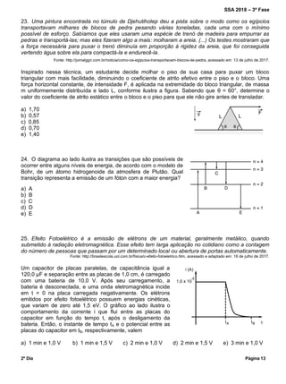 SSA 2018 – 3ª Fase
2º Dia Página 13
23. Uma pintura encontrada no túmulo de Djehutihotep deu a pista sobre o modo como os egípcios
transportavam milhares de blocos de pedra pesando várias toneladas, cada uma com o mínimo
possível de esforço. Sabíamos que eles usaram uma espécie de trenó de madeira para empurrar as
pedras e transportá-las; mas eles fizeram algo a mais: molharam a areia. (...) Os testes mostraram que
a força necessária para puxar o trenó diminuía em proporção à rigidez da areia, que foi conseguida
vertendo água sobre ela para compactá-la e endurecê-la.
Fonte: http://jornalggn.com.br/noticia/como-os-egipcios-transportavam-blocos-de-pedra, acessado em: 13 de julho de 2017.
Inspirado nessa técnica, um estudante decide molhar o piso de sua casa para puxar um bloco
triangular com mais facilidade, diminuindo o coeficiente de atrito efetivo entre o piso e o bloco. Uma
força horizontal constante, de intensidade F, é aplicada na extremidade do bloco triangular, de massa
m uniformemente distribuída e lado L, conforme ilustra a figura. Sabendo que θ = 60°, determine o
valor do coeficiente de atrito estático entre o bloco e o piso para que ele não gire antes de transladar.
a) 1,70
b) 0,57
c) 0,85
d) 0,70
e) 1,40
24. O diagrama ao lado ilustra as transições que são possíveis de
ocorrer entre alguns níveis de energia, de acordo com o modelo de
Bohr, de um átomo hidrogenoide da atmosfera de Plutão. Qual
transição representa a emissão de um fóton com a maior energia?
a) A
b) B
c) C
d) D
e) E
25. Efeito Fotoelétrico é a emissão de elétrons de um material, geralmente metálico, quando
submetido à radiação eletromagnética. Esse efeito tem larga aplicação no cotidiano como a contagem
do número de pessoas que passam por um determinado local ou abertura de portas automaticamente.
Fonte: http://brasilescola.uol.com.br/fisica/o-efeito-fotoeletrico.htm, acessado e adaptado em: 16 de julho de 2017.
Um capacitor de placas paralelas, de capacitância igual a
120,0 μF e separação entre as placas de 1,0 cm, é carregado
com uma bateria de 10,0 V. Após seu carregamento, a
bateria é desconectada, e uma onda eletromagnética incide
em t = 0 na placa carregada negativamente. Os elétrons
emitidos por efeito fotoelétrico possuem energias cinéticas,
que variam de zero até 1,5 eV. O gráfico ao lado ilustra o
comportamento da corrente i que flui entre as placas do
capacitor em função do tempo t, após o desligamento da
bateria. Então, o instante de tempo tA e o potencial entre as
placas do capacitor em tB, respectivamente, valem
a) 1 min e 1,0 V b) 1 min e 1,5 V c) 2 min e 1,0 V d) 2 min e 1,5 V e) 3 min e 1,0 V
 