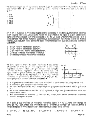 SSA 2018 – 3ª Fase
2º Dia Página 14
26. Uma montagem de um experimento de fenda dupla foi realizada conforme ilustrada na figura ao
lado. Para d = 15 λ e D >> d, podemos afirmar que o nono máximo de interferência está a uma altura h
igual a
a) D/3
b) D/15
c) 3D/4
d) 4D/3
e) 5D/3
27. A fim de investigar os níveis de poluição sonora, causados por dois bares que funcionam próximos
a um conjunto residencial, um pequeno modelo foi esquematizado na figura a seguir. Cada círculo
representa uma instalação com uma numeração de 1 a 16. Os bares funcionam nos números 1 e 3, e
as residências, nos demais números. Supondo que os bares sejam duas fontes sonoras de mesma
potência, que produzem ondas de mesma fase e comprimento de onda igual a L, assinale a alternativa
CORRETA.
a) 6 é um ponto de interferência destrutiva.
b) 3 é um ponto de interferência destrutiva.
c) 2, 5 e 7 recebem a mesma intensidade sonora.
d) 2 e 4 são pontos de interferência construtiva.
e) 9 e 11 são pontos de interferência construtiva.
28. Uma espira condutora, de resistência elétrica R, está sendo
rotacionada em torno de um eixo perpendicular a um campo
magnético constante externo. O giro promove uma variação
periódica no fluxo magnético, através da espira que está
representado no gráfico ao lado. No gráfico, o fluxo se anula nos
instantes de tempo t = 0; 1,5; 2,5; 3,5 e 4,5 e atinge valores
constantes nas proximidades dos instantes t = 1,0; 2,0; 3,0 e 4,0.
Nessa perspectiva, assinale a alternativa CORRETA.
a) A carga total que flui através de uma seção transversal da espira entre 0 e 3,5 segundos é zero.
b) O trabalho de girar a espira nesse campo é zero.
c) Se a área da espira vale 50 cm2
, o campo magnético que produz esse fluxo tem módulo igual a 1,0
mT.
d) Se o fluxo é constante em torno de t = 2,0 segundos, a carga total que atravessou a espira até
esse instante é zero.
e) Nas proximidades dos instantes 1,0; 2,0; 3,0 e 4,0, ou seja, onde o fluxo é constante, a corrente
induzida na espira é máxima.
29. A carga q, que atravessa um resistor de resistência elétrica R = 1,0 kΩ, varia com o tempo na
forma q(t) = 12 – 3t/4, onde q está em unidades de 10-3
coulombs, e o tempo t, em segundos. Então, a
energia dissipada na forma de calor até o instante em que a carga cessa é igual a
a) 7,50 x 10-4
J b) 2,25 x 10-3
J c) 9,00 x 10-3
J d) 1,60 x 10-2
J e) 4,00 x 10-2
J
 