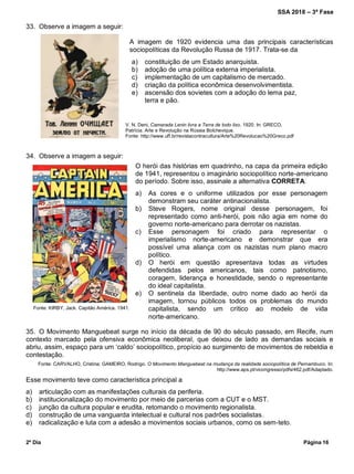 SSA 2018 – 3ª Fase
2º Dia Página 16
O herói das histórias em quadrinho, na capa da primeira edição
de 1941, representou o imaginário sociopolítico norte-americano
do período. Sobre isso, assinale a alternativa CORRETA.
a) As cores e o uniforme utilizados por esse personagem
demonstram seu caráter antinacionalista.
b) Steve Rogers, nome original desse personagem, foi
representado como anti-herói, pois não agia em nome do
governo norte-americano para derrotar os nazistas.
c) Esse personagem foi criado para representar o
imperialismo norte-americano e demonstrar que era
possível uma aliança com os nazistas num plano macro
político.
d) O herói em questão apresentava todas as virtudes
defendidas pelos americanos, tais como patriotismo,
coragem, liderança e honestidade, sendo o representante
do ideal capitalista.
e) O sentinela da liberdade, outro nome dado ao herói da
imagem, tornou públicos todos os problemas do mundo
capitalista, sendo um crítico ao modelo de vida
norte-americano.
33. Observe a imagem a seguir:
A imagem de 1920 evidencia uma das principais características
sociopolíticas da Revolução Russa de 1917. Trata-se da
34. Observe a imagem a seguir:
35. O Movimento Manguebeat surge no início da década de 90 do século passado, em Recife, num
contexto marcado pela ofensiva econômica neoliberal, que deixou de lado as demandas sociais e
abriu, assim, espaço para um „caldo‟ sociopolítico, propício ao surgimento de movimentos de rebeldia e
contestação.
Fonte: CARVALHO, Cristina; GAMEIRO, Rodrigo. O Movimento Manguebeat na mudança da realidade sociopolítica de Pernambuco. In:
http://www.aps.pt/vicongresso/pdfs/462.pdf/Adaptado.
Esse movimento teve como característica principal a
a) articulação com as manifestações culturais da periferia.
b) institucionalização do movimento por meio de parcerias com a CUT e o MST.
c) junção da cultura popular e erudita, retomando o movimento regionalista.
d) construção de uma vanguarda intelectual e cultural nos padrões socialistas.
e) radicalização e luta com a adesão a movimentos sociais urbanos, como os sem-teto.
V. N. Deni, Camarada Lenin livra a Terra de todo lixo, 1920. In: GRECO,
Patrícia. Arte e Revolução na Rússia Bolchevique.
Fonte: http://www.uff.br/revistacontracultura/Arte%20Revolucao%20Greco.pdf
a) constituição de um Estado anarquista.
b) adoção de uma política externa imperialista.
c) implementação de um capitalismo de mercado.
d) criação da política econômica desenvolvimentista.
e) ascensão dos sovietes com a adoção do lema paz,
terra e pão.
Fonte: KIRBY, Jack. Capitão América. 1941.
 
