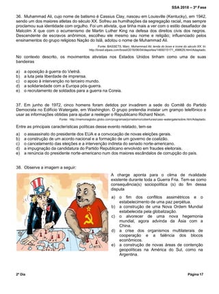 SSA 2018 – 3ª Fase
2º Dia Página 17
a) o fim dos conflitos assimétricos e o
estabelecimento de uma paz perpétua.
b) a construção de uma Nova Ordem Mundial
estabelecida pela globalização.
c) o alvorecer de uma nova hegemonia
mundial, agora advinda da Ásia com a
China.
d) a crise dos organismos multilaterais de
cooperação e a falência dos blocos
econômicos.
e) a construção de novas áreas de contenção
geopolíticas na América do Sul, como na
Argentina.
36. Muhammad Ali, cujo nome de batismo é Cassius Clay, nasceu em Louisville (Kentucky), em 1942,
sendo um dos maiores atletas do século XX. Sofreu as humilhações da segregação racial, mas sempre
proclamou sua identidade com orgulho. Foi um ativista, que tinha mais a ver com o estilo desafiador de
Malcolm X que com o ecumenismo de Martin Luther King na defesa dos direitos civis dos negros.
Descendente de escravos anônimos, escolheu ele mesmo seu nome e religião; influenciado pelos
ensinamentos do grupo religioso Nação do Islã, adotou o nome de Muhammad Ali.
Fonte: BASSETS, Marc. Muhammad Ali, lenda do boxe e ícone do século XX. In:
http://brasil.elpais.com/brasil/2016/06/04/deportes/1465015171_498829.html/Adaptado.
No contexto descrito, os movimentos ativistas nos Estados Unidos tinham como uma de suas
bandeiras
a) a oposição à guerra do Vietnã.
b) a luta pela liberdade de imprensa.
c) o apoio à intervenção no terceiro mundo.
d) a solidariedade com a Europa pós-guerra.
e) o recrutamento de soldados para a guerra na Coreia.
37. Em junho de 1972, cinco homens foram detidos por invadirem a sede do Comitê do Partido
Democrata no Edifício Watergate, em Washington. O grupo pretendia instalar um grampo telefônico e
usar as informações obtidas para ajudar a reeleger o Republicano Richard Nixon.
Fonte: http://memoriaglobo.globo.com/programas/jornalismo/coberturas/caso-watergate/sobre.htm/Adaptado.
Entre as principais características políticas desse evento relatado, tem-se
a) o assassinato do presidente dos EUA e a convocação de novas eleições gerais.
b) a construção de um acordo nacional e a formação de um governo de coalizão.
c) o cancelamento das eleições e a intervenção indireta do senado norte-americano.
d) a impugnação da candidatura do Partido Republicano envolvido em fraudes eleitorais.
e) a renúncia do presidente norte-americano num dos maiores escândalos de corrupção do país.
38. Observe a imagem a seguir:
A charge aponta para o clima de rivalidade
existente durante toda a Guerra Fria. Tem-se como
consequência(s) sociopolítica (s) do fim dessa
disputa
 