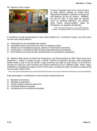 SSA 2018 – 3ª Fase
2º Dia Página 18
39. Observe a foto a seguir:
O homônimo da arte apresentada por esse artista plástico foi o movimento musical, que tinha como
uma de suas características a
a) valorização de uma sociedade sem classes.
b) revolução armada como forma de romper os estigmas sociais.
c) defesa de uma sociedade burguesa, calcada no modernismo reacionário.
d) contracultura, o rompimento das barreiras comportamentais da sociedade.
e) forte influência da música erudita, apresentando um nacionalismo exacerbado.
40. Madame Satã nasceu no interior de Pernambuco, em 25 de fevereiro de 1900. Ainda muito novo,
abandonou o interior e mudou-se para o Recife, vivendo de pequenos serviços. Sem perspectiva,
decidiu tentar a vida no Rio de Janeiro e logo encontrou seu lugar na noite carioca. E foi durante o
carnaval de 1936 que José Francisco dos Santos transformou-se em “Madame Satã”. Pobre, negro,
analfabeto e homossexual, chegou a ficar 27 anos preso, acusado de matar um policial na esquina das
ruas Lavradio e Mem de Sá.
Fonte: http://www.back2blackfestival.com.br/site2015/2015/02/24/madame-sata-e-parte-fundamental-da-historia-do-rio-de-janeiro/Adaptado.
Esse personagem é considerado um dos principais representantes da
a) liberdade de imprensa.
b) ideologia conservadora.
c) cultura marginal urbana do século XX.
d) sociedade pequeno burguesa.
e) contracultura e do movimento anarquista.
O termo Tropicália nasce como nome da obra
de Hélio Oiticica exposta na mostra Nova
Objetividade Brasileira, realizada no Museu de
Arte Moderna do Rio de Janeiro – MAM/RJ,
em abril de 1967. A obra pode ser descrita
como um ambiente labiríntico, com plantas,
areia, araras, poemas-objetos, capas de
Parangolé e um aparelho de televisão.
Fonte: http://obviousmag.org/my_cup_of_tea/2015/03/arte-
brasileira---antropagia-cultural-e-o-movimento-tropicalista.html
Obra Tropicália – Hélio Oiticica
 