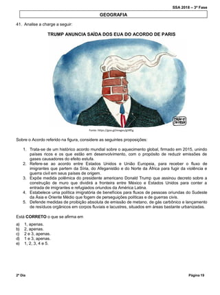 SSA 2018 – 3ª Fase
2º Dia Página 19
41. Analise a charge a seguir:
TRUMP ANUNCIA SAÍDA DOS EUA DO ACORDO DE PARIS
Fonte: https://goo.gl/images/gt4fEg
Sobre o Acordo referido na figura, considere as seguintes proposições:
1. Trata-se de um histórico acordo mundial sobre o aquecimento global, firmado em 2015, unindo
países ricos e os que estão em desenvolvimento, com o propósito de reduzir emissões de
gases causadores do efeito estufa.
2. Refere-se ao acordo entre Estados Unidos e União Europeia, para receber o fluxo de
imigrantes que partem da Síria, do Afeganistão e do Norte da África para fugir da violência e
guerra civil em seus países de origem.
3. Expõe medida polêmica do presidente americano Donald Trump que assinou decreto sobre a
construção de muro que dividirá a fronteira entre México e Estados Unidos para conter a
entrada de imigrantes e refugiados oriundos da América Latina.
4. Estabelece uma política imigratória de benefícios para fluxos de pessoas oriundas do Sudeste
da Ásia e Oriente Médio que fogem de perseguições políticas e de guerras civis.
5. Defende medidas de proibição absoluta de emissão de metano, de gás carbônico e lançamento
de resíduos orgânicos em corpos fluviais e lacustres, situados em áreas bastante urbanizadas.
Está CORRETO o que se afirma em
a) 1, apenas.
b) 2, apenas.
c) 2 e 3, apenas.
d) 1 e 3, apenas.
e) 1, 2, 3, 4 e 5.
GEOGRAFIA
 