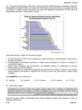 SSA 2018 – 3ª Fase
2º Dia Página 20
42. O Programa das Nações Unidas para o Desenvolvimento (PNUD) publica anualmente o Índice de
Desigualdade de Gênero (IDG), que avalia três dimensões sociais associadas à população feminina
dos países. O relatório aponta que países com baixo IDH geralmente apresentam um alto índice de
desigualdade de gênero. Veja o gráfico a seguir:
Fonte: PNUD Brasil, 2010.
Sobre esse assunto, analise as afirmativas a seguir:
1. As três dimensões do IDG são compostas por saúde reprodutiva, empoderamento (autonomia) e
atividade econômica.
2. A desigualdade na atividade econômica é medida pela participação de homens e mulheres no
mercado de trabalho.
3. Sobre saúde reprodutiva, são mensuradas a mortalidade materna e a proporção de mulheres
adolescentes que tiveram filhos/as.
4. O empoderamento ou autonomia corresponde ao percentual de homens e mulheres, que ocupam
cargos políticos e de homens e mulheres com 25 anos ou mais com, pelo menos, o ensino médio
completo.
Está CORRETO o que se afirma em
a) 1, apenas. b) 2, apenas. c) 1 e 2, apenas. d) 3 e 4, apenas. e) 1, 2, 3 e 4.
43. Leia o texto a seguir:
Tomando-se por base os tipos mais gerais, pode-se dizer que a caatinga é constituída por
elementos lenhosos, que perdem as folhas na estação seca e que se acham mais ou menos
dispersos sobre um solo, em geral raso e quase sempre pedregoso.
ROMARIZ, Dora de Amarante. Aspectos da Vegetação do Brasil. São Paulo: 1974.
Sobre a formação vegetal, caracterizada pela notável geógrafa brasileira Dora Romariz, analise as
seguintes afirmativas:
 