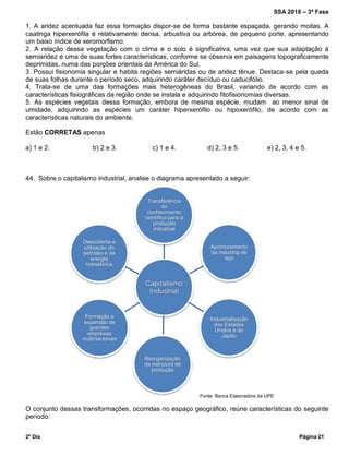 SSA 2018 – 3ª Fase
2º Dia Página 21
Transferência
do
conhecimento
científico para a
produção
industrial
Aprimoramento
da indústria de
aço
Industrialização
dos Estados
Unidos e do
Japão
Reorganização
da estrutura de
produção
Formação e
expansão de
grandes
empresas
multinacionais
Descoberta e
utilização do
petróleo e da
energia
hidrelétrica
1. A aridez acentuada faz essa formação dispor-se de forma bastante espaçada, gerando moitas. A
caatinga hiperxerófila é relativamente densa, arbustiva ou arbórea, de pequeno porte, apresentando
um baixo índice de xeromorfismo.
2. A relação dessa vegetação com o clima e o solo é significativa, uma vez que sua adaptação à
semiaridez é uma de suas fortes características, conforme se observa em paisagens topograficamente
deprimidas, numa das porções orientais da América do Sul.
3. Possui fisionomia singular e habita regiões semiáridas ou de aridez tênue. Destaca-se pela queda
de suas folhas durante o período seco, adquirindo caráter decíduo ou caducifólio.
4. Trata-se de uma das formações mais heterogêneas do Brasil, variando de acordo com as
características fisiográficas da região onde se instala e adquirindo fitofisionomias diversas.
5. As espécies vegetais dessa formação, embora de mesma espécie, mudam ao menor sinal de
umidade, adquirindo as espécies um caráter hiperxerófilo ou hipoxerófilo, de acordo com as
características naturais do ambiente.
Estão CORRETAS apenas
a) 1 e 2. b) 2 e 3. c) 1 e 4. d) 2, 3 e 5. e) 2, 3, 4 e 5.
44. Sobre o capitalismo industrial, analise o diagrama apresentado a seguir:
O conjunto dessas transformações, ocorridas no espaço geográfico, reúne características do seguinte
período:
Fonte: Banca Elaboradora da UPE
 