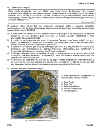 SSA 2018 – 3ª Fase
2º Dia Página 24
A área apresentada corresponde à
seguinte zona térmica da Terra:
a) Polar Norte.
b) Polar Sul.
c) Temperada Norte.
d) Tropical Setentrional.
e) Temperada Sul.
48. Leia o texto a seguir:
Esse mundo globalizado, visto com fábula, exige certo número de fantasias... Um mercado
avassalador dito global é apresentado como capaz de homogeneizar o planeta através da disposição,
cada vez maior, de mercadoria para o consumo... Podemos indagar se não estamos diante de uma
ideologização maciça, segundo a qual a realização do mundo atual exige como condição essencial o
exercício de fabulações.
Milton Santos, 2000.
O geógrafo Milton Santos faz uma importante abordagem sobre o processo geopolítico
contemporâneo, cujo contexto socioespacial está amplamente relacionado com todas as alternativas
apresentadas a seguir, EXCETO:
a) A forte crença na flexibilização das relações sociais de produção e na terceirização de algumas
etapas do processo produtivo para consolidar os ajustes espaciais necessários à nova
acumulação do capital globalizado.
b) A criação de expressões que são dadas como regras. Termos, como “aldeia global”, “morte do
Estado” e “flexibilidade”, aparecem, comumente, veiculados pela mídia e são adotados como
modelo político e econômico na economia globalizada.
c) A aceleração do tempo, por meio da informação em rede, e o encurtamento do espaço para
proprietários de multinacionais ou agentes financeiros internacionais que transformam a
compressão da distância em vantagens econômicas e em poder.
d) A difusão cada vez maior de notícias. O mito do tempo-espaço e o mercado dito global,
homogêneo, que vêm aumentando a fragmentação espacial e social e a desterritorialização das
pessoas e do processo produtivo.
e) A valorização da experiência do indivíduo ou do grupo, visando compreender o comportamento e
as maneiras de sentir das pessoas em relação aos seus lugares e visão do mundo, que são
expressas por meio das atitudes e dos valores humanos, nos espaços de vivência.
49. Observe a imagem de satélite a seguir:
Fonte: http://www.geografiaparatodos.com.br/
 