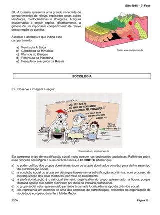 SSA 2018 – 3ª Fase
2º Dia Página 25
50. A Eurásia apresenta uma grande variedade de
compartimentos de relevo, explicados pelas ações
tectônicas, morfoclimáticas e litológicas. A figura
esquemática a seguir explica, didaticamente, a
gênese de um importante compartimento de relevo
dessa região do planeta.
Assinale a alternativa que indica esse
compartimento.
a) Península Arábica
b) Cordilheira do Himalaia
c) Planície do Ganges
d) Península da Indochina
e) Peneplano soerguido da Rússia
51. Observe a imagem a seguir:
Ela apresenta o tipo de estratificação social muito comum nas sociedades capitalistas. Refletindo sobre
esse conceito sociológico e suas características, é CORRETO afirmar que
a) o poder político dos grupos dominantes sobre os grupos dominados contribui para definir esse tipo
de estratificação social.
b) a condição social do grupo em destaque baseia-se na estratificação econômica, num processo de
hierarquização dos seus membros, por meio do nascimento.
c) a profissionalização é o principal elemento organizativo do grupo apresentado na figura, porque
destaca aquele que detém o dinheiro por meio do trabalho profissional.
d) o grupo social nela representado pertence à camada localizada no topo da pirâmide social.
e) ela representa um exemplo de uma das camadas de estratificação, presentes na organização da
sociedade europeia, durante a Idade Média.
SOCIOLOGIA
Disponível em: sponholz.arq.br
Fonte: www.google.com.br
 