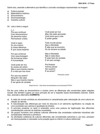 SSA 2018 – 3ª Fase
2º Dia Página 27
Sobre isso, assinale a alternativa que identifica o conceito sociológico representado na imagem.
a) Cultura popular
b) Materialismo histórico
c) Etnocentrismo
d) Etnometodologia
e) Indústria cultural
54. Leia o texto a seguir:
Disponível em: < http://www.recantodasletras.com.br/poesias/775740>
Ele faz uma crítica ao etnocentrismo e mostra como as diferenças são construídas pelas relações
sociais. Ele também sugere um novo princípio de ver e respeitar essas diversidades culturais. Sobre
isso, assinale a alternativa CORRETA.
a) A visão de mundo contrária ao etnocentrismo é caracterizada pela valorização de uma cultura em
relação às demais.
b) A naturalização das diferenças por meio do discurso é um elemento significativo na criação de
uma sociedade que valoriza a igualdade de direitos.
c) O princípio presente no texto é entendido como uma postura de legitimação das diferentes
manifestações culturais de distintas sociedades.
d) Os grupos humanos com práticas culturais diferentes das sociedades ocidentais industriais são
considerados inferiores e primitivos.
e) As atividades cotidianas de culturas diferentes são consideradas estranhas e, por isso, precisam
ser hierarquizadas e colocadas numa posição igual ou inferior à cultura referencial.
(...)
Pra que continuar
Com etnocentrismo
Se devemos todos
Permanecer unidos
Você é negro
Eu sou branco
A nossa diferença
É que causa espanto
Por que continuar
Com essa bobagem
Se formamos todos
A humanidade
Você pode ser rico
Eu posso ser pobre
Mas o que importa mesmo
É a vida que nos move
Por que sou pobre?
Ninguém não sabe
Mas o que importa mesmo
É ser gente de verdade
Você pode ser rico
Mas não sabe aproveitar
Você acha que a vida
É poder gastar
Todo mundo pensa
Que a felicidade
É algo que se encontra
Ou se compra na cidade
Mas a felicidade
Não é nada disso
É estar bem de verdade
E em paz consigo
Pra finalizar
Vamos pensar
Ser superior
É se achar?
Francisco Júnior
 