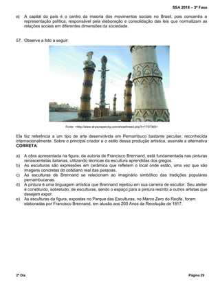SSA 2018 – 3ª Fase
2º Dia Página 29
e) A capital do país é o centro da maioria dos movimentos sociais no Brasil, pois concentra a
representação política, responsável pela elaboração e consolidação das leis que normatizam as
relações sociais em diferentes dimensões da sociedade.
57. Observe a foto a seguir:
Fonte: <http://www.skyscrapercity.com/showthread.php?t=1757365>
Ela faz referência a um tipo de arte desenvolvida em Pernambuco bastante peculiar, reconhecida
internacionalmente. Sobre o principal criador e o estilo dessa produção artística, assinale a alternativa
CORRETA.
a) A obra apresentada na figura, de autoria de Francisco Brennand, está fundamentada nas pinturas
renascentistas italianas, utilizando técnicas da escultura aprendidas dos gregos.
b) As esculturas são expressões em cerâmica que refletem o local onde estão, uma vez que são
imagens concretas do cotidiano real das pessoas.
c) As esculturas de Brennand se relacionam ao imaginário simbólico das tradições populares
pernambucanas.
d) A pintura é uma linguagem artística que Brennand rejeitou em sua carreira de escultor. Seu atelier
é constituído, sobretudo, de esculturas, sendo o espaço para a pintura restrito a outros artistas que
desejem expor.
e) As esculturas da figura, expostas no Parque das Esculturas, no Marco Zero do Recife, foram
elaboradas por Francisco Brennand, em alusão aos 200 Anos da Revolução de 1817.
 
