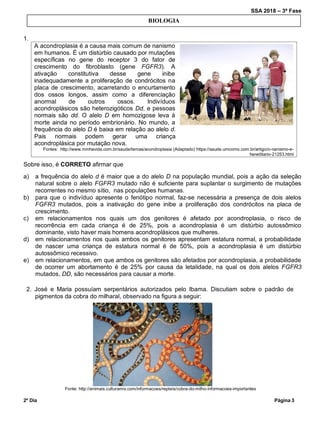 SSA 2018 – 3ª Fase
2º Dia Página 3
1.
A acondroplasia é a causa mais comum de nanismo
em humanos. É um distúrbio causado por mutações
específicas no gene do receptor 3 do fator de
crescimento do fibroblasto (gene FGFR3). A
ativação constitutiva desse gene inibe
inadequadamente a proliferação de condrócitos na
placa de crescimento, acarretando o encurtamento
dos ossos longos, assim como a diferenciação
anormal de outros ossos. Indivíduos
acondroplásicos são heterozigóticos Dd, e pessoas
normais são dd. O alelo D em homozigose leva à
morte ainda no período embrionário. No mundo, a
frequência do alelo D é baixa em relação ao alelo d.
Pais normais podem gerar uma criança
acondroplásica por mutação nova.
Fontes: http://www.minhavida.com.br/saude/temas/acondroplasia (Adaptado) https://saude.umcomo.com.br/artigo/o-nanismo-e-
hereditario-21253.html
Sobre isso, é CORRETO afirmar que
a) a frequência do alelo d é maior que a do alelo D na população mundial, pois a ação da seleção
natural sobre o alelo FGFR3 mutado não é suficiente para suplantar o surgimento de mutações
recorrentes no mesmo sítio, nas populações humanas.
b) para que o indivíduo apresente o fenótipo normal, faz-se necessária a presença de dois alelos
FGFR3 mutados, pois a inativação do gene inibe a proliferação dos condrócitos na placa de
crescimento.
c) em relacionamentos nos quais um dos genitores é afetado por acondroplasia, o risco de
recorrência em cada criança é de 25%, pois a acondroplasia é um distúrbio autossômico
dominante, visto haver mais homens acondroplásicos que mulheres.
d) em relacionamentos nos quais ambos os genitores apresentam estatura normal, a probabilidade
de nascer uma criança de estatura normal é de 50%, pois a acondroplasia é um distúrbio
autossômico recessivo.
e) em relacionamentos, em que ambos os genitores são afetados por acondroplasia, a probabilidade
de ocorrer um abortamento é de 25% por causa da letalidade, na qual os dois alelos FGFR3
mutados, DD, são necessários para causar a morte.
2. José e Maria possuíam serpentários autorizados pelo Ibama. Discutiam sobre o padrão de
pigmentos da cobra do milharal, observado na figura a seguir:
Fonte: http://animais.culturamix.com/informacoes/repteis/cobra-do-milho-informacoes-importantes
BIOLOGIA
 