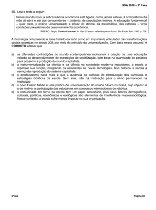 SSA 2018 – 3ª Fase
2º Dia Página 30
58. Leia o texto a seguir:
Nesse mundo novo, a sobrevivência econômica está ligada, como jamais esteve, à competência da
mão de obra e até dos consumidores – portanto, de populações inteiras. A educação fundamental
– quer dizer, o ensino universalizado e eficaz do idioma, da matemática, das ciências – virou
condições prevalentes do desenvolvimento econômico.
RIBEIRO, Sérgio. Construir o saber. In: Veja 25 anos – reflexões para o futuro. São Paulo: Abril, 1993, p. 208.
A Sociologia compreende o tema tratado no texto como um importante articulador das transformações
sociais ocorridas no século XXI, por meio do princípio da universalização. Com base nesse assunto, é
CORRETO afirmar que
a) as diferentes contradições do mundo contemporâneo motivaram a criação de uma educação
voltada ao desenvolvimento de estratégias de socialização, com base na quantidade de pessoas
para consumir a produção do mundo capitalista.
b) a instrumentalização da técnica e da ciência na sociedade moderna impulsionou a escola a
repensar sua função, integrando os estudantes às novas tecnologias. Isso colocou a escola a
serviço da reprodução do sistema capitalista.
c) o analfabetismo nada mais é que a ausência de políticas de estruturação dos currículos e
estratégias didáticas da escola. Sem elas, não há motivação para o aluno permanecer na
Instituição.
d) o novo Ensino Médio é uma política de universalização do ensino básico no Brasil, cujo objetivo é
o de motivar a participação dos estudantes em concursos internacionais de robótica.
e) a comunidade em torno da escola tem um papel secundário, pois seus fatores demográficos,
culturais, políticos, econômicos e ecológicos são elementos de interferência macrossociológica.
Nesse contexto, a escola sofre menos impacto na sua organização.
 