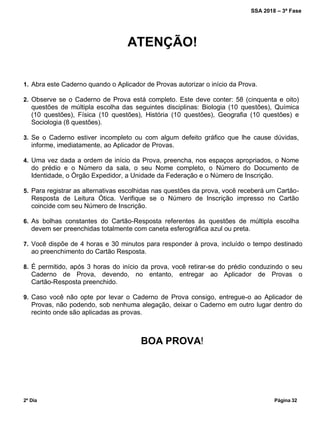 SSA 2018 – 3ª Fase
2º Dia Página 32
ATENÇÃO!
1. Abra este Caderno quando o Aplicador de Provas autorizar o início da Prova.
2. Observe se o Caderno de Prova está completo. Este deve conter: 58 (cinquenta e oito)
questões de múltipla escolha das seguintes disciplinas: Biologia (10 questões), Química
(10 questões), Física (10 questões), História (10 questões), Geografia (10 questões) e
Sociologia (8 questões).
3. Se o Caderno estiver incompleto ou com algum defeito gráfico que lhe cause dúvidas,
informe, imediatamente, ao Aplicador de Provas.
4. Uma vez dada a ordem de início da Prova, preencha, nos espaços apropriados, o Nome
do prédio e o Número da sala, o seu Nome completo, o Número do Documento de
Identidade, o Órgão Expedidor, a Unidade da Federação e o Número de Inscrição.
5. Para registrar as alternativas escolhidas nas questões da prova, você receberá um Cartão-
Resposta de Leitura Ótica. Verifique se o Número de Inscrição impresso no Cartão
coincide com seu Número de Inscrição.
6. As bolhas constantes do Cartão-Resposta referentes às questões de múltipla escolha
devem ser preenchidas totalmente com caneta esferográfica azul ou preta.
7. Você dispõe de 4 horas e 30 minutos para responder à prova, incluído o tempo destinado
ao preenchimento do Cartão Resposta.
8. É permitido, após 3 horas do início da prova, você retirar-se do prédio conduzindo o seu
Caderno de Prova, devendo, no entanto, entregar ao Aplicador de Provas o
Cartão-Resposta preenchido.
9. Caso você não opte por levar o Caderno de Prova consigo, entregue-o ao Aplicador de
Provas, não podendo, sob nenhuma alegação, deixar o Caderno em outro lugar dentro do
recinto onde são aplicadas as provas.
BOA PROVA!
 