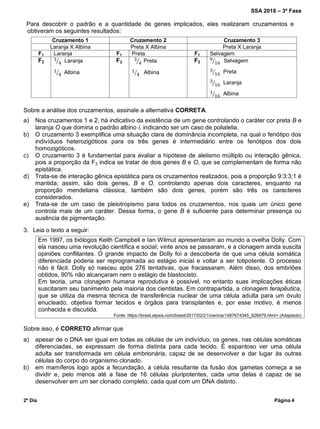 SSA 2018 – 3ª Fase
2º Dia Página 4
Para descobrir o padrão e a quantidade de genes implicados, eles realizaram cruzamentos e
obtiveram os seguintes resultados:
Cruzamento 1 Cruzamento 2 Cruzamento 3
Laranja X Albina Preta X Albina Preta X Laranja
F1 Laranja F1 Preta F1 Selvagem
F2 ⁄ Laranja
⁄ Albina
F2 ⁄ Preta
⁄ Albina
F2 ⁄ Selvagem
⁄ Preta
⁄ Laranja
⁄ Albina
Sobre a análise dos cruzamentos, assinale a alternativa CORRETA.
a) Nos cruzamentos 1 e 2, há indicativo da existência de um gene controlando o caráter cor preta B e
laranja O que domina o padrão albino i, indicando ser um caso de polialelia.
b) O cruzamento 3 exemplifica uma situação clara de dominância incompleta, na qual o fenótipo dos
indivíduos heterozigóticos para os três genes é intermediário entre os fenótipos dos dois
homozigóticos.
c) O cruzamento 3 é fundamental para avaliar a hipótese de alelismo múltiplo ou interação gênica,
pois a proporção da F2 indica se tratar de dois genes B e O, que se complementam de forma não
epistática.
d) Trata-se de interação gênica epistática para os cruzamentos realizados, pois a proporção 9:3:3;1 é
mantida; assim, são dois genes, B e O, controlando apenas dois caracteres, enquanto na
proporção mendeliana clássica, também são dois genes, porém são três os caracteres
considerados.
e) Trata-se de um caso de pleiotropismo para todos os cruzamentos, nos quais um único gene
controla mais de um caráter. Dessa forma, o gene B é suficiente para determinar presença ou
ausência de pigmentação.
3. Leia o texto a seguir:
Em 1997, os biólogos Keith Campbell e Ian Wilmut apresentaram ao mundo a ovelha Dolly. Com
ela nasceu uma revolução científica e social; vinte anos se passaram, e a clonagem ainda suscita
opiniões conflitantes. O grande impacto de Dolly foi a descoberta de que uma célula somática
diferenciada poderia ser reprogramada ao estágio inicial e voltar a ser totipotente. O processo
não é fácil. Dolly só nasceu após 276 tentativas, que fracassaram. Além disso, dos embriões
obtidos, 90% não alcançaram nem o estágio de blastocisto.
Em teoria, uma clonagem humana reprodutiva é possível, no entanto suas implicações éticas
suscitaram seu banimento pela maioria dos cientistas. Em contrapartida, a clonagem terapêutica,
que se utiliza da mesma técnica de transferência nuclear de uma célula adulta para um óvulo
enucleado, objetiva formar tecidos e órgãos para transplantes e, por esse motivo, é menos
conhecida e discutida.
Fonte: https://brasil.elpais.com/brasil/2017/02/21/ciencia/1487674345_626879.html> (Adaptado)
Sobre isso, é CORRETO afirmar que
a) apesar de o DNA ser igual em todas as células de um indivíduo, os genes, nas células somáticas
diferenciadas, se expressam de forma distinta para cada tecido. É espantoso ver uma célula
adulta ser transformada em célula embrionária, capaz de se desenvolver e dar lugar às outras
células do corpo do organismo clonado.
b) em mamíferos logo após a fecundação, a célula resultante da fusão dos gametas começa a se
dividir e, pelo menos até a fase de 16 células pluripotentes, cada uma delas é capaz de se
desenvolver em um ser clonado completo, cada qual com um DNA distinto.
 