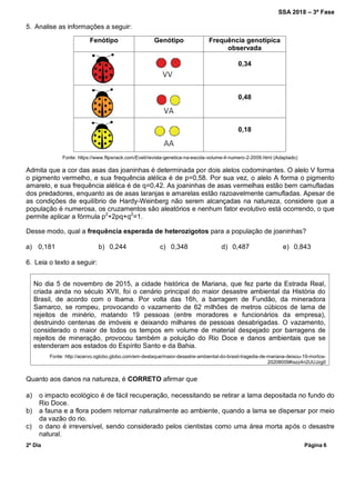 SSA 2018 – 3ª Fase
2º Dia Página 6
5. Analise as informações a seguir:
Fenótipo Genótipo Frequência genotípica
observada
0,34
0,48
0,18
Fonte: https://www.flipsnack.com/Eveli/revista-genetica-na-escola-volume-4-numero-2-2009.html (Adaptado)
Admita que a cor das asas das joaninhas é determinada por dois alelos codominantes. O alelo V forma
o pigmento vermelho, e sua frequência alélica é de p=0,58. Por sua vez, o alelo A forma o pigmento
amarelo, e sua frequência alélica é de q=0,42. As joaninhas de asas vermelhas estão bem camufladas
dos predadores, enquanto as de asas laranjas e amarelas estão razoavelmente camufladas. Apesar de
as condições de equilíbrio de Hardy-Weinberg não serem alcançadas na natureza, considere que a
população é numerosa, os cruzamentos são aleatórios e nenhum fator evolutivo está ocorrendo, o que
permite aplicar a fórmula p2
+2pq+q2
=1.
Desse modo, qual a frequência esperada de heterozigotos para a população de joaninhas?
a) 0,181 b) 0,244 c) 0,348 d) 0,487 e) 0,843
6. Leia o texto a seguir:
No dia 5 de novembro de 2015, a cidade histórica de Mariana, que fez parte da Estrada Real,
criada ainda no século XVII, foi o cenário principal do maior desastre ambiental da História do
Brasil, de acordo com o Ibama. Por volta das 16h, a barragem de Fundão, da mineradora
Samarco, se rompeu, provocando o vazamento de 62 milhões de metros cúbicos de lama de
rejeitos de minério, matando 19 pessoas (entre moradores e funcionários da empresa),
destruindo centenas de imóveis e deixando milhares de pessoas desabrigadas. O vazamento,
considerado o maior de todos os tempos em volume de material despejado por barragens de
rejeitos de mineração, provocou também a poluição do Rio Doce e danos ambientais que se
estenderam aos estados do Espírito Santo e da Bahia.
Fonte: http://acervo.oglobo.globo.com/em-destaque/maior-desastre-ambiental-do-brasil-tragedia-de-mariana-deixou-19-mortos-
20208009#ixzz4n2UUJzg0
Quanto aos danos na natureza, é CORRETO afirmar que
a) o impacto ecológico é de fácil recuperação, necessitando se retirar a lama depositada no fundo do
Rio Doce.
b) a fauna e a flora podem retornar naturalmente ao ambiente, quando a lama se dispersar por meio
da vazão do rio.
c) o dano é irreversível, sendo considerado pelos cientistas como uma área morta após o desastre
natural.
 