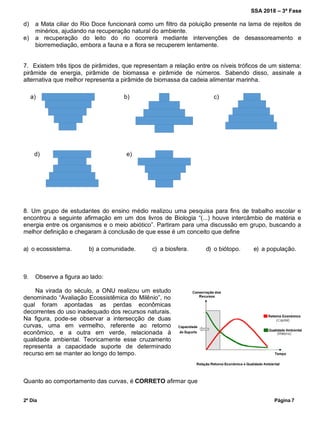 SSA 2018 – 3ª Fase
2º Dia Página 7
d) a Mata ciliar do Rio Doce funcionará como um filtro da poluição presente na lama de rejeitos de
minérios, ajudando na recuperação natural do ambiente.
e) a recuperação do leito do rio ocorrerá mediante intervenções de desassoreamento e
biorremediação, embora a fauna e a flora se recuperem lentamente.
7. Existem três tipos de pirâmides, que representam a relação entre os níveis tróficos de um sistema:
pirâmide de energia, pirâmide de biomassa e pirâmide de números. Sabendo disso, assinale a
alternativa que melhor representa a pirâmide de biomassa da cadeia alimentar marinha.
a) b) c)
d) e)
8. Um grupo de estudantes do ensino médio realizou uma pesquisa para fins de trabalho escolar e
encontrou a seguinte afirmação em um dos livros de Biologia “(...) houve intercâmbio de matéria e
energia entre os organismos e o meio abiótico”. Partiram para uma discussão em grupo, buscando a
melhor definição e chegaram à conclusão de que esse é um conceito que define
a) o ecossistema. b) a comunidade. c) a biosfera. d) o biótopo. e) a população.
9. Observe a figura ao lado:
Na virada do século, a ONU realizou um estudo
denominado “Avaliação Ecossistêmica do Milênio”, no
qual foram apontadas as perdas econômicas
decorrentes do uso inadequado dos recursos naturais.
Na figura, pode-se observar a intersecção de duas
curvas, uma em vermelho, referente ao retorno
econômico, e a outra em verde, relacionada à
qualidade ambiental. Teoricamente esse cruzamento
representa a capacidade suporte de determinado
recurso em se manter ao longo do tempo.
Quanto ao comportamento das curvas, é CORRETO afirmar que
 