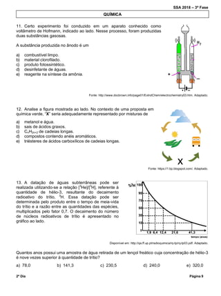SSA 2018 – 3ª Fase
2º Dia Página 9
11. Certo experimento foi conduzido em um aparato conhecido como
voltâmetro de Hofmann, indicado ao lado. Nesse processo, foram produzidas
duas substâncias gasosas.
A substância produzida no ânodo é um
a) combustível limpo.
b) material clorofilado.
c) produto fotossintético.
d) desinfetante de águas.
e) reagente na síntese da amônia.
Fonte: http://www.docbrown.info/page01/ExIndChem/electrochemistry03.htm. Adaptado.
12. Analise a figura mostrada ao lado. No contexto de uma proposta em
química verde, “X” seria adequadamente representado por misturas de
a) metanol e água.
b) sais de ácidos graxos.
c) CnH2n+2 de cadeias longas.
d) compostos contendo anéis aromáticos.
e) triésteres de ácidos carboxílicos de cadeias longas.
Fonte: https://1.bp.blogspot.com/. Adaptado.
13. A datação de águas subterrâneas pode ser
realizada utilizando-se a relação [3
He]/[3
H], referente à
quantidade de hélio-3, resultante do decaimento
radioativo do trítio, 3
H. Essa datação pode ser
determinada pelo produto entre o tempo de meia-vida
do trítio e a razão entre as quantidades das espécies,
multiplicados pelo fator 0,7. O decaimento do número
de núcleos radioativos de trítio é apresentado no
gráfico ao lado.
Disponível em: http://qa.ff.up.pt/radioquimica/rq-tp/rq-tp03.pdf. Adaptado.
Quantos anos possui uma amostra de água retirada de um lençol freático cuja concentração de hélio-3
é nove vezes superior à quantidade de trítio?
a) 78,0 b) 141,3 c) 230,5 d) 240,0 e) 320,0
QUÍMICA
 