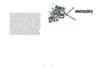 133
suas ações, mas em outra esfera. É preciso, no entanto, fazer valer os
artistas tanto quanto suas obras, pois eles são a própria obra alí. Mas
vejo que ao lermos artigos voltados para este campo, percebemos que
falta algo necessário, algo que registre eles operando dentro desse
mundo. De fato, tudo está solto no ar. Mas, será que eles não precisam
um pouco mais de mídia ou vitrine para registrarem seus trabalhos tão
diferenciados dos manifestantes comuns? Mobilizar, explorar mais as
redes de comunicação para que eles ganhem status de novos artistas
contraculturais? Ou até mesmo conceituar, de uma nova maneira ou
de outra esses tipos de trabalhos que eles formulam em arte pública?
Poderíamos, então, chama-los de artistas públicos? Pois sabemos que
eles desconstroem o suporte público. São reatores. Vejo que falta criar
algum termo no que diz respeito: artista-obra-espaço público. Ou um
novo modelo de artista para uma melhor compreensão da arte nestes
espaços. Até mesmo para poder dar mais ênfase a sua importância
como produtor dentro desses espaços. Mas os artistas continuam
fora. Eles estão sempre fora do foco dessa análise. Precisa-se então,
reformular os princípios de seus trabalhos ou abrir novas sintaxes ao
teor não só urbanítico mas recontextualizando a própria arte pública.
134
ANOTAÇÕES
>>
 