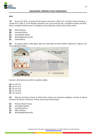 13
Rua Mato Grosso, 420-E. Bairro Jardim Itália. Chapecó – SC. CEP: 89.802-272. Fone (49) 3322 4422
www.colegioinovacao.com.br
LINGUAGENS, CÓDIGOS E SUAS TECNOLOGIAS
Arte
17) No ano de 1816, um grupo de 40 pessoas veio para o Brasil com a missão artística francesa, a
convite de D. João VI, rei de Portugal. Deveriam criar uma escola de arte, a Academia Imperial de Belas-
Artes, na cidade do Rio de Janeiro, e trabalhar como professores, dentre estes artistas estava
(A) Albert Eckhout
(B) Leonardo DaVinci
(C) Jean Baptiste Debret
(D) Michelangelo Buonarotti
(E) Claude Monet
18) No espaço abaixo, estão alguns tipos de construções do Brasil Colônia. Relacione as figuras com
seus respectivos nomes.
Assinale a alternativa que contém a sequência válida:
(A) I-A, II-B, III-C.
(B) I-B, II-C, III-A.
(C) I-B, II-A, III-C.
(D) I-C, II-A, III-B
(E) I-C, II-B, III-A.
19) Maurício de Nassau trouxe ao Brasil vários artistas que pintavam paisagens, retratos de figuras
humanas, de animais e naturezas- mortas, entre estes artistas estava:
(A) Nicolas Antoine Taunay.
(B) Jean-Baptist Debret.
(C) Leonardo DaVinci.
(D) Albert Eckhout.
(E) Michelangelo Buonarotti.
 