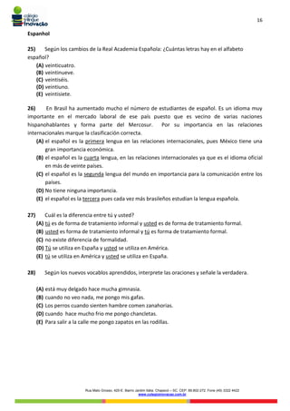 16
Rua Mato Grosso, 420-E. Bairro Jardim Itália. Chapecó – SC. CEP: 89.802-272. Fone (49) 3322 4422
www.colegioinovacao.com.br
Espanhol
25) Según los cambios de la Real Academia Española: ¿Cuántas letras hay en el alfabeto
español?
(A) veinticuatro.
(B) veintinueve.
(C) veintiséis.
(D) veintiuno.
(E) veintisiete.
26) En Brasil ha aumentado mucho el número de estudiantes de español. Es un idioma muy
importante en el mercado laboral de ese país puesto que es vecino de varias naciones
hispanohablantes y forma parte del Mercosur. Por su importancia en las relaciones
internacionales marque la clasificación correcta.
(A) el español es la primera lengua en las relaciones internacionales, pues México tiene una
gran importancia económica.
(B) el español es la cuarta lengua, en las relaciones internacionales ya que es el idioma oficial
en más de veinte países.
(C) el español es la segunda lengua del mundo en importancia para la comunicación entre los
países.
(D) No tiene ninguna importancia.
(E) el español es la tercera pues cada vez más brasileños estudian la lengua española.
27) Cuál es la diferencia entre tú y usted?
(A) tú es de forma de tratamiento informal y usted es de forma de tratamiento formal.
(B) usted es forma de tratamiento informal y tú es forma de tratamiento formal.
(C) no existe diferencia de formalidad.
(D) Tú se utiliza en España y usted se utiliza en América.
(E) tú se utiliza en América y usted se utiliza en España.
28) Según los nuevos vocablos aprendidos, interprete las oraciones y señale la verdadera.
(A) está muy delgado hace mucha gimnasia.
(B) cuando no veo nada, me pongo mis gafas.
(C) Los perros cuando sienten hambre comen zanahorias.
(D) cuando hace mucho frio me pongo chancletas.
(E) Para salir a la calle me pongo zapatos en las rodillas.
 
