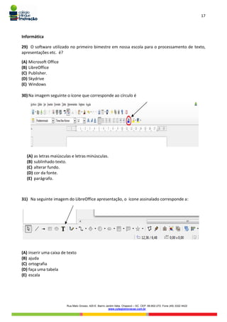 17
Rua Mato Grosso, 420-E. Bairro Jardim Itália. Chapecó – SC. CEP: 89.802-272. Fone (49) 3322 4422
www.colegioinovacao.com.br
Informática
29) O software utilizado no primeiro bimestre em nossa escola para o processamento de texto,
apresentações etc. é?
(A) Microsoft Office
(B) LibreOffice
(C) Publisher.
(D) Skydrive
(E) Windows
30) Na imagem seguinte o ícone que corresponde ao círculo é
(A) as letras maiúsculas e letras minúsculas.
(B) sublinhado texto.
(C) alterar fundo.
(D) cor da fonte.
(E) parágrafo.
31) Na seguinte imagem do LibreOffice apresentação, o ícone assinalado corresponde a:
(A) inserir uma caixa de texto
(B) ajuda
(C) ortografia
(D) faça uma tabela
(E) escala
 