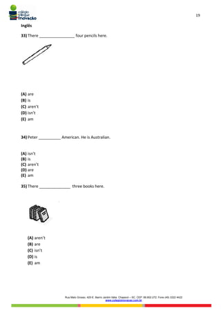 19
Rua Mato Grosso, 420-E. Bairro Jardim Itália. Chapecó – SC. CEP: 89.802-272. Fone (49) 3322 4422
www.colegioinovacao.com.br
Inglês
33) There ________________ four pencils here.
(A) are
(B) is
(C) aren’t
(D) isn’t
(E) am
34) Peter __________ American. He is Australian.
(A) isn’t
(B) is
(C) aren’t
(D) are
(E) am
35) There ______________ three books here.
(A) aren’t
(B) are
(C) isn’t
(D) is
(E) am
 