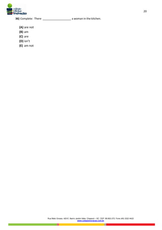 20
Rua Mato Grosso, 420-E. Bairro Jardim Itália. Chapecó – SC. CEP: 89.802-272. Fone (49) 3322 4422
www.colegioinovacao.com.br
36) Complete: There ___________________ a woman in the kitchen.
(A) are not
(B) am
(C) are
(D) isn’t
(E) am not
 