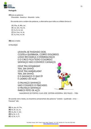 21
Rua Mato Grosso, 420-E. Bairro Jardim Itália. Chapecó – SC. CEP: 89.802-272. Fone (49) 3322 4422
www.colegioinovacao.com.br
Português
37) Leia as palavras:
Chocolate - Avestruz - Amarelo - Leite.
De acordo com a ordem das palavras, a alternativa que indica as sílabas tônicas é
(A) Cho, A, Ma, Lei.
(B) co, ves, ma, te.
(C) la, A, re, Lei.
(D) te, truz, re, te.
(E) la, truz, re, lei.
38) Leia o texto.
O PALHAÇO
De acordo com o texto, os encontros consonantais das palavras “costela – quebrada - circo -
fracasso” são:
(A) co, qu, cir, fra.
(B) te, br, co, ca.
(C) os, da, ir, sso.
(D) la, br, ir, fr.
(E) st, br, rc, fr.
 