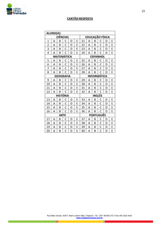 23
Rua Mato Grosso, 420-E. Bairro Jardim Itália. Chapecó – SC. CEP: 89.802-272. Fone (49) 3322 4422
www.colegioinovacao.com.br
CARTÃO RESPOSTA
ALUNO(A):
CIÊNCIAS EDUCAÇÃO FÍSICA
1 A B C D E 21 A B C D E
2 A B C D E 22 A B C D E
3 A B C D E 23 A B C D E
4 A B C D E 24 A B C D E
MATEMÁTICA ESPANHOL
5 A B C D E 25 A B C D E
6 A B C D E 26 A B C D E
7 A B C D E 27 A B C D E
8 A B C D E 28 A B C D E
GEOGRAFIA INFORMÁTICA
9 A B C D E 29 A B C D E
10 A B C D E 30 A B C D E
11 A B C D E 31 A B C D E
12 A B C D E 32 A B C D E
HISTÓRIA INGLÊS
13 A B C D E 33 A B C D E
14 A B C D E 34 A B C D E
15 A B C D E 35 A B C D E
16 A B C D E 36 A B C D E
ARTE PORTUGUÊS
17 A B C D E 37 A B C D E
18 A B C D E 38 A B C D E
19 A B C D E 39 A B C D E
20 A B C D E 40 A B C D E
 