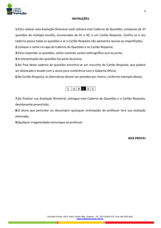 3
Rua Mato Grosso, 420-E. Bairro Jardim Itália. Chapecó – SC. CEP: 89.802-272. Fone (49) 3322 4422
www.colegioinovacao.com.br
INSTRUÇÕES
1.Para realizar esta Avaliação Bimestral você utilizará este Caderno de Questões, composto de 27
questões de múltipla escolha, enumeradas de 01 a 40, e um Cartão Resposta. Confira se o seu
caderno possui todas as questões e se o Cartão Resposta não apresenta rasuras ou imperfeições;
2.Coloque o nome na capa do Caderno de Questões e no Cartão Resposta;
3.Para responder as questões, utilize somente caneta esferográfica azul ou preta;
4.A interpretação das questões faz parte da prova;
5.No final deste caderno de questões encontra-se um rascunho do Cartão Resposta, que poderá
ser destacado e levado com o aluno para conferência com o Gabarito Oficial;
6.No Cartão Resposta, as alternativas devem ser pintadas por inteiro, conforme exemplo abaixo;
1 A B C D E
7.Ao finalizar sua Avaliação Bimestral, entregue este Caderno de Questões e o Cartão Resposta,
devidamente preenchido;
8.O aluno que perturbar ou descumprir quaisquer orientações do professor terá sua avaliação
eliminada;
9.Qualquer irregularidade comunique ao professor.
BOA PROVA!
 