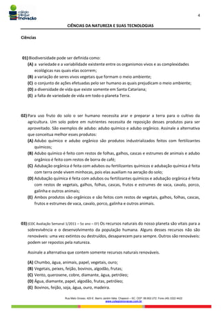 4
Rua Mato Grosso, 420-E. Bairro Jardim Itália. Chapecó – SC. CEP: 89.802-272. Fone (49) 3322 4422
www.colegioinovacao.com.br
CIÊNCIAS DA NATUREZA E SUAS TECNOLOGIAS
Ciências
01) Biodiversidade pode ser definida como:
(A) a variedade e a variabilidade existente entre os organismos vivos e as complexidades
ecológicas nas quais elas ocorrem;
(B) a variação de seres vivos vegetais que formam o meio ambiente;
(C) o conjunto de ações efetuadas pelo ser humano as quais prejudicam o meio ambiente;
(D) a diversidade de vida que existe somente em Santa Catariana;
(E) a falta de variedade de vida em todo o planeta Terra.
02) Para uso fruto do solo o ser humano necessita arar e preparar a terra para o cultivo da
agricultura. Um solo pobre em nutrientes necessita de reposição desses produtos para ser
aproveitado. São exemplos de adubo: adubo químico e adubo orgânico. Assinale a alternativa
que conceitua melhor esses produtos:
(A) Adubo químico e adubo orgânico são produtos industrializados feitos com fertilizantes
químicos;
(B) Adubo químico é feito com restos de folhas, galhos, cascas e estrumes de animais e adubo
orgânico é feito com restos de borra de café;
(C) Adubação orgânica é feita com adubos ou fertilizantes químicos e adubação química é feita
com terra onde vivem minhocas, pois elas auxiliam na aeração do solo;
(D) Adubação química é feita com adubos ou fertilizantes químicos e adubação orgânica é feita
com restos de vegetais, galhos, folhas, cascas, frutos e estrumes de vaca, cavalo, porco,
galinha e outros animais;
(E) Ambos produtos são orgânicos e são feitos com restos de vegetais, galhos, folhas, cascas,
frutos e estrumes de vaca, cavalo, porco, galinha e outros animais.
03) (COC Avaliação Semanal 1/2011 – 5o ano – EF) Os recursos naturais do nosso planeta são vitais para a
sobrevivência e o desenvolvimento da população humana. Alguns desses recursos não são
renováveis: uma vez extintos ou destruídos, desaparecem para sempre. Outros são renováveis:
podem ser repostos pela natureza.
Assinale a alternativa que contem somente recursos naturais renováveis.
(A) Chumbo, água, animais, papel, vegetais, ouro;
(B) Vegetais, peixes, feijão, bovinos, algodão, frutas;
(C) Vento, querosene, cobre, diamante, água, petróleo;
(D) Água, diamante, papel, algodão, frutas, petróleo;
(E) Bovinos, feijão, soja, água, ouro, madeira.
 