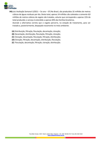5
Rua Mato Grosso, 420-E. Bairro Jardim Itália. Chapecó – SC. CEP: 89.802-272. Fone (49) 3322 4422
www.colegioinovacao.com.br
04) (COC Avaliação Semanal 1/2011 – 5o ano – EF) No Brasil, são produzidos 32 milhões de metros
cúbicos de águas residuais por dia. Deste total, apenas 14 milhões são coletados e somente 4,8
milhões de metros cúbicos de esgoto são tratados, volume que corresponde a apenas 15% do
total produzido; o serviço é estendido a apenas 44% das famílias brasileiras.
Assinale a alternativa correta que o esgoto percorre, na estação de tratamento, para ser
tratado e, posteriormente, despejado novamente no meio ambiente:
(A) Distribuição, filtração, floculação, decantação, cloração;
(B) Decantação, distribuição, floculação, filtração, cloração;
(C) Cloração, decantação, floculação, filtração, distribuição;
(D) Cloração, filtração, decantação, distribuição, floculação;
(E) Floculação, decantação, filtração, cloração, distribuição.
 