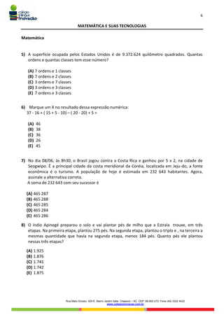 6
Rua Mato Grosso, 420-E. Bairro Jardim Itália. Chapecó – SC. CEP: 89.802-272. Fone (49) 3322 4422
www.colegioinovacao.com.br
MATEMÁTICA E SUAS TECNOLOGIAS
Matemática
5) A superfície ocupada pelos Estados Unidos é de 9.372.624 quilômetro quadrados. Quantas
ordens e quantas classes tem esse número?
(A) 7 ordens e 1 classes
(B) 7 ordens e 2 classes
(C) 3 ordens e 7 classes
(D) 3 ordens e 3 classes
(E) 7 ordens e 3 classes
6) Marque um X no resultado dessa expressão numérica:
37 - 16 + ( 15 + 5 - 10) – ( 20 - 20) + 5 =
(A) 46
(B) 38
(C) 36
(D) 26
(E) 45
7) No dia 08/06, às 8h30, o Brasil jogou contra a Costa Rica e ganhou por 5 x 2, na cidade de
Seogwipo. É a principal cidade da costa meridional da Coréia, localizada em Jeju-do, a fonte
econômica é o turismo. A população de hoje é estimada em 232 643 habitantes. Agora,
assinale a alternativa correta.
A soma de 232 643 com seu sucessor é
(A) 465 287
(B) 465 288
(C) 465 285
(D) 465 284
(E) 465 286
8) O índio Apinegé preparou o solo e vai plantar pés de milho que a Estrala trouxe, em três
etapas. Na primeira etapa, plantou 275 pés. Na segunda etapa, plantou o triplo e , na terceira a
mesmas quantidade que havia na segunda etapa, menos 184 pés. Quanto pés ele plantou
nessas três etapas?
(A) 1.925
(B) 1.876
(C) 1.741
(D) 1.742
(E) 1.875
 