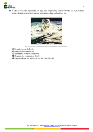 9
Rua Mato Grosso, 420-E. Bairro Jardim Itália. Chapecó – SC. CEP: 89.802-272. Fone (49) 3322 4422
www.colegioinovacao.com.br
12) A foto abaixo está mostrando um dos mais importantes acontecimentos da humanidade.
Sobre este acontecimento retratado na imagem, nós o conhecemos por
(COC SISTEMA DE ENSINO. Teoria e atividades. Ensino fundamental 5º ano. Ribeirão Preto: Editora COC, 2013).
(A) Descobrimento do Brasil.
(B) Chegada do homem a Lua.
(A) Descoberta de novos seres vivos.
(B) Chegado dos europeus no Brasil.
(C) Inauguração de um aeroporto em São Paulo (Brasil).
 