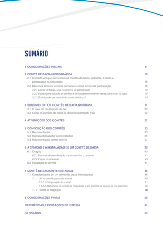 9
1	CONSIDERAÇÕES INICIAIS	 11
2	COMITÊ DE BACIA HIDROGRÁFICA	  15
	 2.1	 Contexto em que se inserem os comitês de bacia: ambiente, Estado e
		 participação da sociedade	 16
	 2.2	 Diferença entre os comitês de bacia e outras formas de participação	 18
2.2.1 Comitê de bacia: uma nova forma de participação 18
2.2.2 Espaço para solução de conflitos e de estabelecimento de regras para o uso da água 19
2.2.3 Qual o poder de decisão do comitê de bacia? 19
3 SURGIMENTO DOS COMITÊS DE BACIA NO BRASIL	 21
	 3.1	 O caso do Rio Grande do Sul	 22
	 3.2	 Como os comitês de bacia se disseminaram pelo País	 22
4	ATRIBUIÇÕES DOS COMITÊS	 27
5	COMPOSIÇÃO DOS COMITÊS	 33
	 5.1	Representantes 33
	 5.2	 Representatividade: como escolher	 35
	 5.3	 Representação: como exercer	 37
6	A CRIAÇÃO E A INSTALAÇÃO DE UM COMITÊ DE BACIA	  39
	 6.1	Criação	 40
6.2.1 Estrutura de coordenação – quem conduz o processo 41
6.2.2 Etapas do processo 43
	 6.2	 Instalação do comitê	 41
7	COMITÊ DE BACIA INTERESTADUAL	 45
	 7.1	 Complexidades de um comitê de bacia interestadual	 46
7.1.1	 Um só comitê para toda a bacia	 48
	 7.1.2.1 Composição do comitê 51
	 7.1.2.2 Atribuições do comitê de integração e dos comitês de bacias de rios afluentes 56
7.1.2	 Comitê de integração	 50
8	CONSIDERAÇÕES FINAIS	  59
REFERÊNCIAS E INDICAÇÕES DE LEITURA	 61
GLOSSÁRIO	 63
SUMÁRIO
 