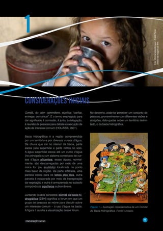 1 CONSIDERAÇÕES INICIAIS
11
Comitê, do latim committere, significa “confiar,
entregar, comunicar”. É o termo empregado para
dar significado à comissão, à junta, à delegação,
à reunião de pessoas para debate e execução de
ação de interesse comum (HOUAISS, 2001).
Bacia hidrográfica é a região compreendida
por um território e por diversos cursos d’água.
Da chuva que cai no interior da bacia, parte
escoa pela superfície e parte infiltra no solo.
A água superficial escoa até um curso d’água
(rio principal) ou um sistema conectado de cur-
sos d’água afluentes; essas águas, normal-
mente, são descarregadas por meio de uma
única foz (ou exutório) localizada no ponto
mais baixo da região. Da parte infiltrada, uma
parcela escoa para os leitos dos rios, outra
parcela é evaporada por meio da transpiração
da vegetação e outra é armazenada no subsolo
compondo os aquíferos subterrâneos.
Juntando os dois conceitos: comitê de bacia hi-
drográfica (CBH) significa o fórum em que um
grupo de pessoas se reúne para discutir sobre
um interesse comum – o uso d’água na bacia.
A figura 1 auxilia a visualização desse fórum.
No desenho, pode-se perceber um conjunto de
pessoas, provavelmente com diferentes visões e
atuações, debruçadas sobre um território delimi-
tado, o da bacia hidrográfica.
CONSIDERAÇÕES INICIAIS
1
Figura 1 – Ilustração representativa de
um comitê de bacia hidrográfica.
Fonte: UNESCO.	
  
	
  
Figura 1 – Ilustração representativa de um Comitê
de Bacia Hidrográfica. Fonte: Unesco.
Foto:Meninabebendoágua-EraldoPeres
/BancodeimagensdaANA
 