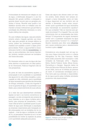 CADERNOS DE CAPACITAÇÃO EM RECURSOS HÍDRICOS – VOLUME 1
12
A diversidade de interesses em relação ao uso
da água, a distribuição desigual e o uso ina-
dequado têm gerado conflitos e ameaçado a
garantia desse recurso para as gerações pre-
sentes e futuras. Reverter esse quadro e es-
tabelecer acordos entre os múltiplos usos de-
mandam arranjos institucionais que permitem a
conciliação dos diferentes interesses e a cons-
trução coletiva das soluções.
Os usos múltiplos das águas, seja para abaste-
cimento urbano, irrigação agrícola, uso indus-
trial, seja para geração de energia elétrica ou
outros, podem ser conhecidos, quantificados,
medidos com exatidão e serem o objeto princi-
pal do debate. Porém, a água também é neces-
sária para manter a vida dos ecossistemas, ou
seja, os usos ambientais, não menos importan-
tes, portanto, também precisam ser considera-
dos nessa discussão.
Os interesses sobre os usos da água são bas-
tante distintos e condicionam um olhar particu-
lar do interessado. Pode-se imaginá-lo sob vá-
rias perspectivas.
Do ponto de vista do ecossistema aquático, a
preocupação é com a qualidade e a quantidade
das águas do rio; sob a ótica energética, a preo-
cupação se volta, sobretudo, para a quantidade
de água necessária para garantia das demandas
de energia; entretanto, a visão dos irrigantes fi-
xa-se na garantia de água, em quantidade e qua-
lidade, para o desenvolvimento de suas culturas.
Já a visão dos que desempenham atividades
ligadas ao lazer e ao turismo concentra-se na
paisagem, se esta corresponde aos anseios de
seus visitantes ou se a água é própria para o
banho; para empresa de saneamento, o inte-
resse volta-se tanto à qualidade quanto à quan-
tidade de água para distribuição à população;
as empresas responsáveis pela navegação es-
tão preocupadas com as condições da via na-
vegável – nível de água e condições da calha
do rio; os pescadores importam-se se o rio tem
possibilidade de manter as espécies de peixes
e em quantidade adequada para pesca.
Estes são alguns dos olhares sobre um mes-
mo cenário. Estes olhares nem sempre en-
xergam a bacia hidrográfica como um todo.
A água disponível em seu território tem de
atender a demandas muitas vezes concor-
rentes: qual a quantidade de água necessária
para manutenção do ecossistema aquático?
Em que condições? São as mesmas para ge-
ração de energia? E a irrigação? Seu uso está
concorrendo com as necessidades das hidre-
létricas? O lançamento de esgoto doméstico
condiz com a qualidade necessária da água
para abastecimento humano? E a indústria?
Quanto necessita para diluir seus efluentes
sem causar problemas para o abastecimento
humano e para a biota?
Considere-se uma situação real, em que vá-
rios usos d’água concorrem entre si: a Bacia
Hidrográfica do Rio São Francisco. Nesta
bacia estão presentes 504 municípios e sete
Unidades da Federação (UFs) – Alagoas,
Bahia, Distrito Federal, Goiás, Minas Gerais,
Pernambuco e Sergipe. Segundo dados do
Plano de Recursos Hídricos da Bacia, aprova-
do em 2004, cerca de 16 milhões de pessoas
ali vivem. É considerada estratégica para o
País tanto pela sua extensão e disponibilida-
de de água quanto pelas múltiplas atividades
produtivas nela desenvolvidas.
	
  
Figura 2 – Múltiplos usos da água na Bacia
Hidrográfica do Rio São Francisco.
Foto:GoldeMariaStifelman/BancodeimagensdaANA
 