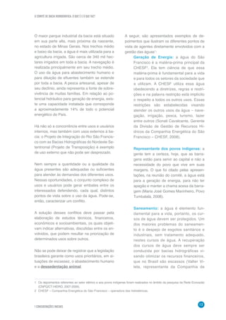 O COMITÊ DE BACIA HIDROGRÁFICA: O QUE É E O QUE FAZ?
1 CONSIDERAÇÕES INICIAIS
13
O maior parque industrial da bacia está situado
em sua parte alta, mais próxima da nascente,
no estado de Minas Gerais. Nos trechos médio
e baixo da bacia, a água é mais utilizada para a
agricultura irrigada. São cerca de 340 mil hec-
tares irrigados em toda a bacia. A navegação é
realizada principalmente em seu trecho médio.
O uso da água para abastecimento humano e
para diluição de efluentes também se estende
por toda a bacia. A pesca artesanal, apesar de
seu declínio, ainda representa a fonte de sobre-
vivência de muitas famílias. Em relação ao po-
tencial hidráulico para geração de energia, exis-
te uma capacidade instalada que corresponde
a aproximadamente 14% de todo o potencial
energético do País.
Há não só a concorrência entre usos e usuários
internos, mas também com usos externos à ba-
cia: o Projeto de Integração do Rio São Francis-
co com as Bacias Hidrográficas do Nordeste Se-
tentrional (Projeto de Transposição) é exemplo
de uso externo que não pode ser desprezado.
Nem sempre a quantidade ou a qualidade da
água presentes são adequadas ou suficientes
para atender às demandas dos diferentes usos.
Nessas oportunidades, o conjunto complexo de
usos e usuários pode gerar embates entre os
interessados defendendo, cada qual, distintos
pontos de vista sobre o uso da água. Pode-se,
então, caracterizar um conflito.
A solução desses conflitos deve passar pela
elaboração de estudos técnicos, financeiros,
econômicos e socioambientais, os quais objeti-
vam indicar alternativas, discutidas entre os en-
volvidos, que podem resultar na priorização de
determinados usos sobre outros.
Não se pode deixar de registrar que a legislação
brasileira garante como usos prioritários, em si-
tuações de escassez, o abastecimento humano
e a dessedentação animal.
1	 Os depoimentos referentes ao setor elétrico e aos povos indígenas foram realizados no âmbito da pesquisa da Rede Ecovazão
(CNPQ/CT HIDRO, 2007-2009).
2	 CHESF – Companhia Energética do São Francisco – operadora das hidrelétricas.
A seguir, são apresentados exemplos de de-
poimentos que ilustram os diferentes pontos de
vista de agentes diretamente envolvidos com a
gestão das águas1
:
Geração de Energia: a água do São
Francisco é a matéria-prima principal da
CHESF2
. Ela tem ciência de que essa
matéria-prima é fundamental para a vida
e para todos os setores da sociedade que
a utilizam. A CHESF utiliza essa água
obedecendo a diretrizes, regras e restri-
ções e na palavra restrição está implícito
o respeito a todos os outros usos. Essas
restrições são estabelecidas visando
atender os outros usos da água – nave-
gação, irrigação, pesca, turismo, lazer
entre outros (Sonali Cavalcante, Gerente
da Divisão de Gestão de Recursos Hí-
dricos da Companhia Energética do São
Francisco – CHESF, 2008).
Representante dos povos indígenas: a
gente tem a certeza, hoje, que as barra-
gens estão para servir ao capital e não a
necessidade do povo que vive em suas
margens. O que foi citado pelas apresen-
tações, na reunião do comitê, a água está
para a geração de energia, para não ter
apagão e manter a chama acesa da barra-
gem (Maria José Gomes Marinheiro, Povo
Tumbalalá, 2008).
Saneamento: a água é elemento fun-
damental para a vida, portanto, os cur-
sos de água devem ser protegidos. Um
dos maiores problemas do saneamen-
to é o despejo de esgotos sanitários e
industriais, sem tratamento adequado,
nestes cursos de água. A recuperação
dos cursos de água deve sempre ser
conduzida por bacias hidrográficas vi-
sando otimizar os recursos financeiros,
que no Brasil são escassos (Valter Vi-
lela, representante da Companhia de
 