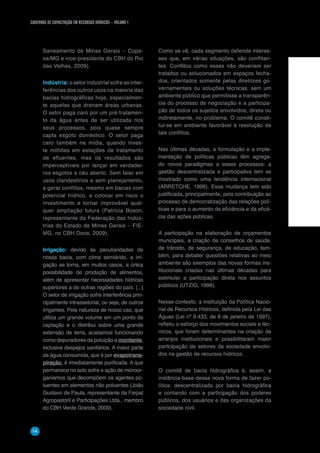 CADERNOS DE CAPACITAÇÃO EM RECURSOS HÍDRICOS – VOLUME 1
14
Saneamento de Minas Gerais – Copa-
sa/MG e vice-presidente do CBH do Rio
das Velhas, 2009).
Indústria: o setor industrial sofre as inter-
ferências dos outros usos na maioria das
bacias hidrográficas hoje, especialmen-
te aquelas que drenam áreas urbanas.
O setor paga caro por um pré-tratamen-
to da água antes de ser utilizada nos
seus processos, pois quase sempre
capta esgoto doméstico. O setor paga
caro também na mídia, quando inves-
te milhões em estações de tratamento
de efluentes, mas os resultados são
imperceptíveis por lançar em verdadei-
ros esgotos a céu aberto. Sem falar em
usos clandestinos e sem planejamento,
a gerar conflitos, mesmo em bacias com
potencial hídrico, e colocar em risco o
investimento e tornar improvável qual-
quer ampliação futura (Patrícia Boson,
representante da Federação das Indús-
trias do Estado de Minas Gerais – FIE-
MG, no CBH Doce, 2009).
Irrigação: devido às peculiaridades de
nossa bacia, com clima semiárido, a irri-
gação se torna, em muitos casos, a única
possibilidade de produção de alimentos,
além de apresentar necessidades hídricas
superiores a de outras regiões do país. [...]
O setor de irrigação sofre interferência prin-
cipalmente intrassetorial, ou seja, de outros
irrigantes. Pela natureza de nosso uso, que
utiliza um grande volume em um ponto de
captação e o distribui sobre uma grande
extensão de terra, acabamos funcionando
como depuradores da poluição a montante,
inclusive despejos sanitários. A maior parte
da água consumida, que é por evapotrans-
piração, é imediatamente purificada. A que
permanece no solo sofre a ação de microor-
ganismos que decompõem os agentes po-
luentes em elementos não poluentes (João
Gustavo de Paula, representante da Farpal
Agropastoril e Participações Ltda., membro
do CBH Verde Grande, 2009).
Como se vê, cada segmento defende interes-
ses que, em várias situações, são conflitan-
tes. Conflitos como esses não deveriam ser
tratados ou solucionados em espaços fecha-
dos, orientados somente pelas diretrizes go-
vernamentais ou soluções técnicas, sem um
ambiente público que permitisse a transparên-
cia do processo de negociação e a participa-
ção de todos os sujeitos envolvidos, direta ou
indiretamente, no problema. O comitê consti-
tui-se em ambiente favorável à resolução de
tais conflitos.
Nas últimas décadas, a formulação e a imple-
mentação de políticas públicas têm agrega-
do novos paradigmas a esses processos: a
gestão descentralizada e participativa tem se
mostrado como uma tendência internacional
(ARRETCHE, 1996). Essa mudança tem sido
justificada, principalmente, pela contribuição ao
processo de democratização das relações polí-
ticas e para o aumento da eficiência e da eficá-
cia das ações públicas.
A participação na elaboração de orçamentos
municipais, a criação de conselhos de saúde,
de trânsito, de segurança, de educação, tam-
bém, para debater questões relativas ao meio
ambiente são exemplos das novas formas ins-
titucionais criadas nas últimas décadas para
estimular a participação direta nos assuntos
públicos (UTZIG, 1996).
Nesse contexto, a instituição da Política Nacio-
nal de Recursos Hídricos, definida pela Lei das
Águas (Lei nº 9.433, de 8 de janeiro de 1997),
refletiu o esforço dos movimentos sociais e téc-
nicos, que foram determinantes na criação de
arranjos institucionais e possibilitaram maior
participação de setores da sociedade envolvi-
dos na gestão de recursos hídricos.
O comitê de bacia hidrográfica é, assim, a
instância-base dessa nova forma de fazer po-
lítica: descentralizada por bacia hidrográfica
e contando com a participação dos poderes
públicos, dos usuários e das organizações da
sociedade civil.
 