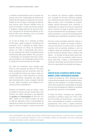CADERNOS DE CAPACITAÇÃO EM RECURSOS HÍDRICOS – VOLUME 1
16
e medidas compensatórias para as bacias do-
adoras, tais como: implantação de sistemas de
tratamento de esgotos e programas de raciona-
lização do uso da água e educação ambiental.
Isso ocorreu após intensos debates entre as
partes envolvidas: comitês das bacias doadora
e receptora, órgãos gestores de recursos hídri-
cos, Companhia de Saneamento Básico do Es-
tado de São Paulo (Sabesp), que é o principal
usuário das águas transpostas.
Já no Sul do Brasil, há o exemplo da Bacia
do Rio Itajaí, região propensa a problemas de
enchentes. Com a extinção do antigo Depar-
tamento Nacional de Obras de Saneamento
(Dnos), em 1990, a manutenção das estrutu-
ras de contenção de cheias foi gradativamente
abandonada pelo poder público, fato que gerou
a mobilização da sociedade local para resolu-
ção do problema. Tal mobilização culminou com
a criação do Comitê de Bacia do Rio Itajaí.
Por falar em enchentes, essa questão está
entre as mais urgentes da Bacia do Rio Doce
pelas proporções que tem assumido, pelo ras-
tro de problemas sociais que deixa e pela vul-
nerabilidade que a bacia apresenta a eventos
críticos recorrentes, agravados ano após ano
pelo desmatamento e pela ocupação indevida
do solo, ações antrópicas que deflagram pro-
cessos erosivos indesejáveis.
Voltando ao Nordeste, pode ser citado o caso
do estado do Ceará, que tem quase todo o seu
território em região semiárida e que depende
de açudes para perenização de seus rios. Em
2001, diante de um cenário extremo de seca
no Vale do Jaguaribe, houve a necessidade de
adoção de um plano de racionamento de uso de
água no setor de irrigação. O plano (construído
Há a necessidade de criação de arranjos institucionais que promovam o acordo entre os setores
usuários com as políticas públicas e com as múltiplas visões da sociedade civil para adequada
tomada de decisão sobre o destino das águas.
em conjunto por diversos órgãos envolvidos
com a gestão de recursos hídricos) estabele-
ceu mecanismos para enfrentar a escassez de
água na bacia, com a introdução de compen-
sações técnico-financeiras para incentivar a
substituição da cultura do arroz por culturas de
menor consumo de água e garantir esse insu-
mo para abastecimento às populações. A expe-
riência aumentou o nível de conscientização da
sociedade para importância da gestão da água.
Diversos outros exemplos poderiam reforçar a
necessidade de criação de arranjos institucio-
nais que promovam o acordo entre os setores
usuários com as políticas públicas e com as
múltiplas visões da sociedade civil para a ade-
quada tomada de decisão sobre o destino das
águas – os comitês de bacia fazem parte des-
ses arranjos. Para se entender melhor tal pro-
posta, será feita, a seguir, a reconstituição do
contexto e das forças que permitiram essa nova
forma de organização para gestão das águas.
2.1	
CONTEXTO EM QUE SE INSEREM OS COMITÊS DE BACIA:
AMBIENTE, ESTADO E PARTICIPAÇÃO DA SOCIEDADE
A partir da década de 1970, observou-se uma
crescente preocupação com as questões relacio-
nadas ao meio ambiente. O contexto internacio-
nal já vinha apontando a necessidade de adoção
de uma nova concepção em relação ao ambiente
por parte dos governos e da sociedade.
O Clube de Roma, composto por cientistas,
industriais e políticos, lançou em 1972 o rela-
tório Os Limites do Crescimento, o qual apon-
tava a necessidade de congelar o crescimento
populacional, bem como o capital industrial.
O relatório teve repercussão internacional e foi
 